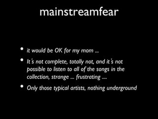 mainstreamfear
               	

•  it would be OK for my mom ...	

•  It s not complete, totally not, and it s not
   possible to listen to all of the songs in the
   collection, strange ... frustrating .... 	

•  Only those typical artists, nothing underground	

 