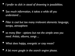 •  I prefer to click in stead of drowning in possibilities. 	

•  Soo much information, it takes a while till you
   understand ... 	


•  Filter is cool but too many irrelevant elements: language,
   tempo, atmosphere	


•  so many ﬁlter - options but not the simple ones you
   need. Artists, albums, songs ... 	


•  What does happy, energetic or cosy mean? 	

•  A bit more google in the search engine please.        	

 