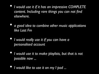 •  I would use it if it has an impressive COMPLETE
   content. Including rare things you can not ﬁnd
   elsewhere.	


•  a good idea to combine other music applications
   like Last Fm 	


•  I would really use it if you can have a
   personalised account	


•  I would use it to make playlists, but that is not
   possible now ...	


•  I would like to use it on my I pod ... 	

 