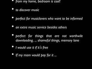 •  from my home, bedroom is cool!	

•  to discover music	

•  perfect for musiclovers who want to be informed 	

•  an extra music service besides others 	

•  perfect for things that are not worthwile
  downloading, ... shameful things, memory lane	

•  I would use it if it s free	

•  If my mom would pay for it ...   
  	

 