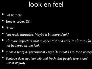 look en feel 	

•  not horrible	

•  Simple, sober. OK 	

•  classic	

•  Not really attractive. Maybe a bit more sleek?	

•  it s more important that it works fast and easy. If it s fast, I m
   not bothered by the look 	

•  It has a bit of a government - style but that s OK for a library	

•  Youtube does not look hip and fresh. But people love it and
   use it anyway	

 