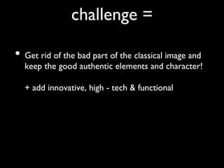challenge = 	


•  Get rid of the bad part of the classical image and
  keep the good authentic elements and character!
  
  + add innovative, high - tech  functional	

 