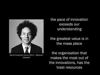the pace of innovation
                                             exceeds our
                                            understanding

                                        the greatest value is in
                                            the mass place

World Creativity Forum 2011 / Malcolm
                                        the organisation that
                Gladwell               makes the most out of
                                      the innovations, has the
                                 last slide resources
                                           least
 