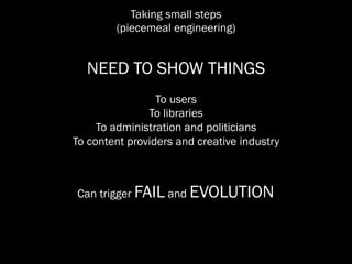 Taking small steps
        (piecemeal engineering)


  NEED TO SHOW THINGS
                 To users
               To libraries
     To administration and politicians
To content providers and creative industry



Can trigger FAIL and EVOLUTION
 