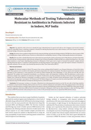 Deva Rupal*
Oncquest Laboratories ltd., India
*Corresponding author: Deva Rupal, Oncquest Laboratories ltd., India
Submission: May 14, 2018; Published: November 13, 2018
Molecular Methods of Testing Tuberculosis
Resistant to Antibiotics in Patients Infected
in Indore, M.P India
Introduction
The condition that occurs due to usage of antibiotics, by patient,
who halts the medicine ragmen upon feeling better or due to lack of
affordable drugs sufficient to kill 100% bacteria becoming resistant,
to even to the two most powerful anti- Mycobacterium drugs like
Isoniazid (INH) and Rifampicin (RMP). The first-line treatment
anti-TB drugs may result in further spread of MDR bacteria in the
Population [3]. Utilizing molecular detection of tuberculosis from
clinical suspects in our study included samples presented here
from various tissues for isolation of Mycobacterium to study the
drug susceptibility of each bacteria infecting patient isolated from
clinical suspects in our laboratory.
Earlier, we had reported utilization of modern molecular
biology methods in conjugation with classical methods for
identification of M. tuberculosis infection to assist with the judgment
for prescription of right therapy for the Mycobacterium infected
individual [3], The prevalence of pulmonary tuberculosis in district
Jabalpur were reported [4]. We utilized the, methods of identified
by Mycobacterium, using modern molecular biology tools and
recording the occurrence of multi drug resistance in Mycobacterium
from the isolates from clinical suspects obtained from our various
centers of India, in our lab. We in this short report identified the
occurrence of MDR TB existence in India and presented. India is
Case Report
Novel Techniques in
Nutrition and Food Science
C CRIMSON PUBLISHERS
Wings to the Research
227
Copyright © All rights are reserved by Deva Rupal.
Volume - 3 Issue - 1
Abstract
Objective: Our objective of the work was to identify the type of Mycobacterium at species level with an aim to diagnose and treat the resistant
strains by using MDR strains in infecting in patients to identify the infecting Mycobacterium and to find resistance at the level of genes tested using
molecular biology of line probe assay methods.
Design: We tested various samples for Mycobacterium by using microbiology and molecular biology method of TB-TMA from clinical suspects. With
use of Amplification of gene and line arrays of bacteria we determined the susceptibility character of drugs of infecting Mycobacteria in the patients.
Results: We were able to identify Mycobacterium tuberculosis by measuring the activity at Promoter level of Mycobacteria and determined their
first and send line of drug sensitivity using molecular biological tools of drug susceptibility of MDR and XDR sure methods developed by us. We could
detect mutations in repo B gene imparting drug resistance to Rifampicin or Kat G gene and In A gene to Isoniazid from patients’ samples infected
with Mycobacterial species or resistance to fluoroquinolone, by detecting mutations in gyrA gene and rrs gene that imparts resistance of bacteria to
injectable antibiotics. We were able to also Identify Mycobacterium Other Then Tuberculosis (MOTT)
Material and methods
Samples: We obtained samples of clinical TB suspects from various multispecialized hospitals in our Norquest laboratory at Central lab, Indore
(M.P). These patients were recorded in the hospitals and tested using medical, for treatment of patients. The clinical suspects were tested by medical
specialists to have pulmonary or extra pulmonary TB, tested by medical methods like chest radiography, C.T scan, pleural tap and CBC tests and
dispatched. The samples were transported immediately to our laboratory under cold temperature conditions. Both the pulmonary as well as extra
pulmonary samples were analyzed in our laboratory for diagnosis of tuberculosis. For Drug. Sensitivity test three consecutive early morning sputum
samples were collected by laboratory technologist, according to protocol in our NABL accredited, Central lab-Norquest, Indore. The samples were
processed on the same day or were kept at +4ᵒC till processed. The Medical diagnosis of suspects was done by medical specialists. And M. tuberculosis
was detected using TB-TMA method to identify the infecting bacteria as described earlier.
Conclusion: We found great variations in the genes of Mycobacterium infecting patients tested in our lab. We were able to find drug sensitivity
or resistance of each bacteria infecting, which proved out to be very useful for Clinicians for prescription of the drug regimen based on the infecting
bacteria in individual patient according to type of species the patient is infected with Multidrug-resistant tuberculosis (MDR-TB) is tuberculosis disease
caused by organisms, which show different level of resistance to Isoniazid or Rifampicin, which may not show resistance to other anti-TB drugs. With
increase in MDR TB around the world, among new cases, as well as in the previously treated ones as reported by WHO (2010) [1] & [2].
ISSN: 2640-9208
 