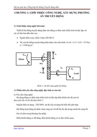 Đồ án môn học:Tổng hợp hệ thống Truyền động điện
https://lop2.net/ Trang: 1
CHƯƠNG 1: GIỚI THIỆU CÔNG NGHỆ, XÂY DỰNG PHƯƠNG
ÁN TRUYỀN ĐỘNG
1.1 Giới thiệu công nghệ/ bài toán:
Thiết kế hệ thống truyền động điện cho động cơ điện một chiều kích từ độc lập với
các số liệu ban đầu như sau:
• Nguồn điện xoay chiều 3 pha 220/380 V.
• Tải của hệ thống truyền động điện được cho như hình vẽ với: r1/r2 =4;TL= 25 Nm;
JL = 0.06 kg.m2
.
T1 r1
ωM
T2
r2
Hình 1: Sơ đồ công nghệ hệ thống.
1.2 Phân tích yêu cầu công nghệ, đặc tính cơ của tải:
a) Yêu cầu công nghệ:
-Sử dụng động cơ điện một chiều kích từ độc lập điều khiển tốc độ của tải
theo yêu cầu về tốc độ như Hình 2.
-Nguồn điện sử dụng : 220/380V, do đó cần sử dụng bộ biến đổi phù hợp.
-Hệ thống hoạt động ổn định, bám càng sát với đồ thị tốc độ mong muốn thì càng tốt.
-Sai số nằm trong khoảng cho phép.
-Điều khiển động cơ dễ dàng, điều khiển động cơ có đảo chiều quay.
TL
Load
JL
Tem
Motor
JM
 