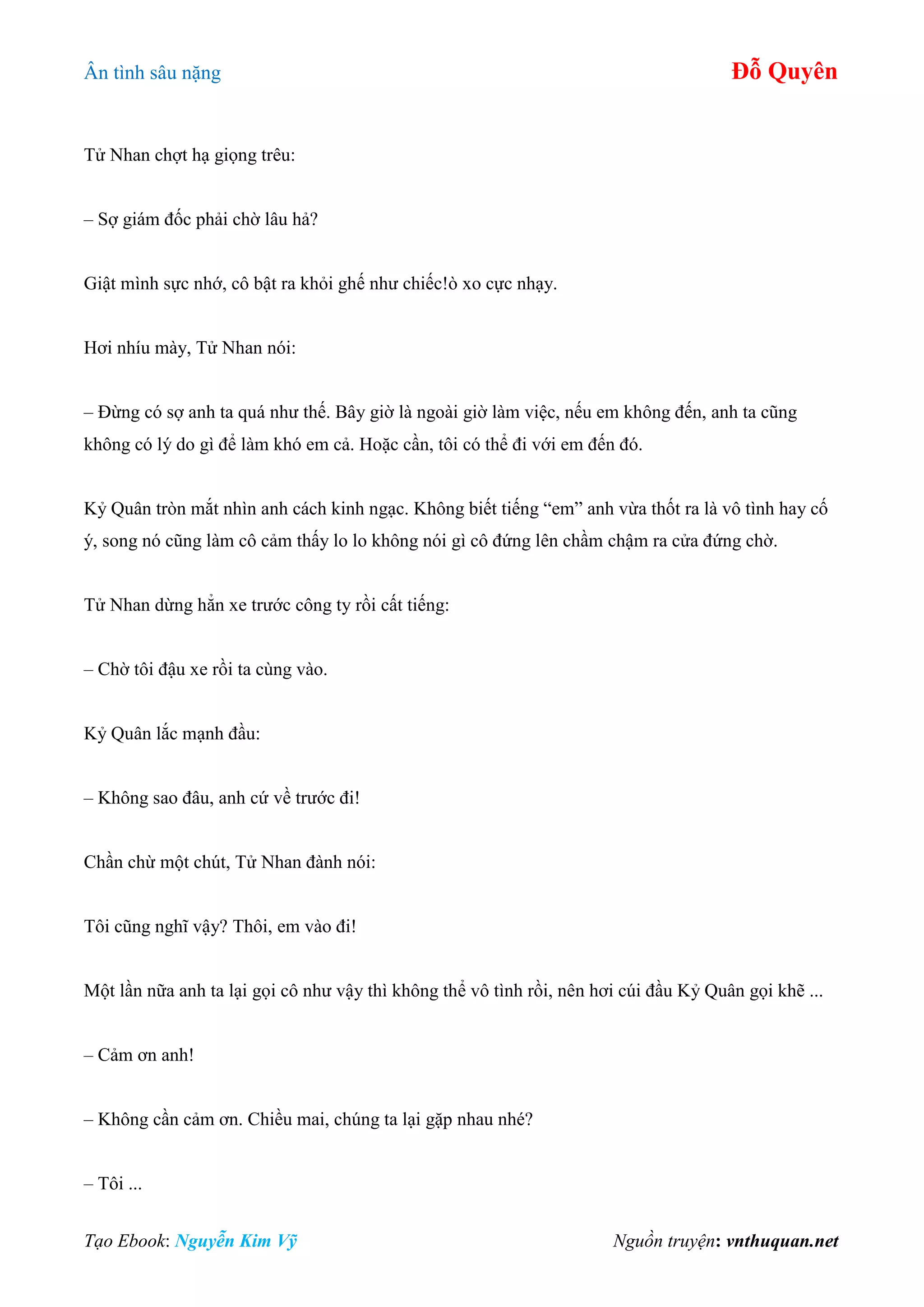 Ân tình sâu nặng Đỗ Quyên
Tạo Ebook: Nguyễn Kim Vỹ Nguồn truyện: vnthuquan.net
Tử Nhan chợt hạ giọng trêu:
– Sợ giám đốc phải chờ lâu hả?
Giật mình sực nhớ, cô bật ra khỏi ghế như chiếc!ò xo cực nhạy.
Hơi nhíu mày, Tử Nhan nói:
– Đừng có sợ anh ta quá như thế. Bây giờ là ngoài giờ làm việc, nếu em không đến, anh ta cũng
không có lý do gì để làm khó em cả. Hoặc cần, tôi có thể đi với em đến đó.
Kỷ Quân tròn mắt nhìn anh cách kinh ngạc. Không biết tiếng “em” anh vừa thốt ra là vô tình hay cố
ý, song nó cũng làm cô cảm thấy lo lo không nói gì cô đứng lên chầm chậm ra cửa đứng chờ.
Tử Nhan dừng hẳn xe trước công ty rồi cất tiếng:
– Chờ tôi đậu xe rồi ta cùng vào.
Kỷ Quân lắc mạnh đầu:
– Không sao đâu, anh cứ về trước đi!
Chần chừ một chút, Tử Nhan đành nói:
Tôi cũng nghĩ vậy? Thôi, em vào đi!
Một lần nữa anh ta lại gọi cô như vậy thì không thể vô tình rồi, nên hơi cúi đầu Kỷ Quân gọi khẽ ...
– Cảm ơn anh!
– Không cần cảm ơn. Chiều mai, chúng ta lại gặp nhau nhé?
– Tôi ...
 