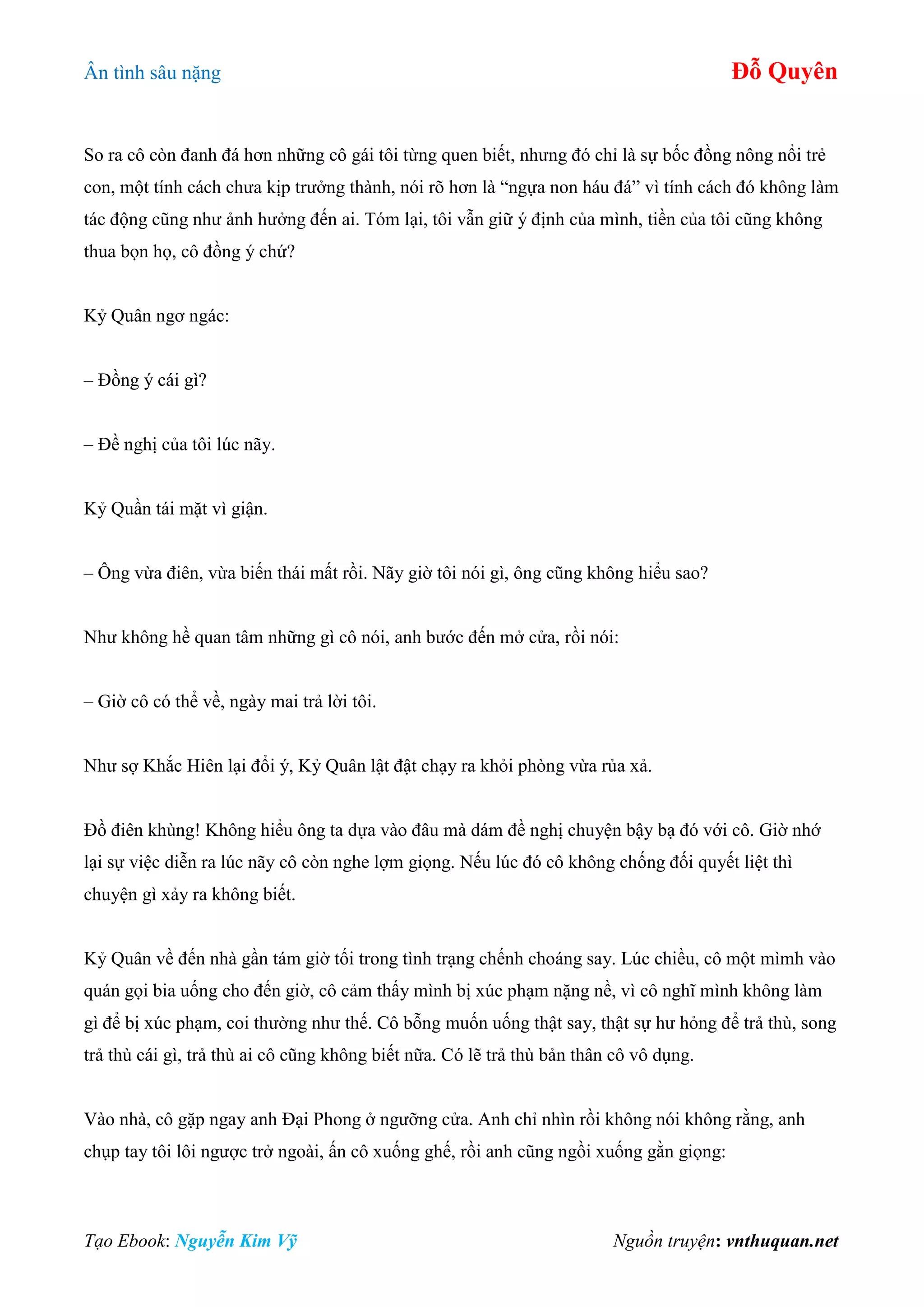 Ân tình sâu nặng Đỗ Quyên
Tạo Ebook: Nguyễn Kim Vỹ Nguồn truyện: vnthuquan.net
So ra cô còn đanh đá hơn những cô gái tôi từng quen biết, nhưng đó chỉ là sự bốc đồng nông nổi trẻ
con, một tính cách chưa kịp trưởng thành, nói rõ hơn là “ngựa non háu đá” vì tính cách đó không làm
tác động cũng như ảnh hưởng đến ai. Tóm lại, tôi vẫn giữ ý định của mình, tiền của tôi cũng không
thua bọn họ, cô đồng ý chứ?
Kỷ Quân ngơ ngác:
– Đồng ý cái gì?
– Đề nghị của tôi lúc nãy.
Kỷ Quần tái mặt vì giận.
– Ông vừa điên, vừa biến thái mất rồi. Nãy giờ tôi nói gì, ông cũng không hiểu sao?
Như không hề quan tâm những gì cô nói, anh bước đến mở cửa, rồi nói:
– Giờ cô có thể về, ngày mai trả lời tôi.
Như sợ Khắc Hiên lại đổi ý, Kỷ Quân lật đật chạy ra khỏi phòng vừa rủa xả.
Đồ điên khùng! Không hiểu ông ta dựa vào đâu mà dám đề nghị chuyện bậy bạ đó với cô. Giờ nhớ
lại sự việc diễn ra lúc nãy cô còn nghe lợm giọng. Nếu lúc đó cô không chống đối quyết liệt thì
chuyện gì xảy ra không biết.
Kỷ Quân về đến nhà gần tám giờ tối trong tình trạng chếnh choáng say. Lúc chiều, cô một mìmh vào
quán gọi bia uống cho đến giờ, cô cảm thấy mình bị xúc phạm nặng nề, vì cô nghĩ mình không làm
gì để bị xúc phạm, coi thường như thế. Cô bỗng muốn uống thật say, thật sự hư hỏng để trả thù, song
trả thù cái gì, trả thù ai cô cũng không biết nữa. Có lẽ trả thù bản thân cô vô dụng.
Vào nhà, cô gặp ngay anh Đại Phong ở ngưỡng cửa. Anh chỉ nhìn rồi không nói không rằng, anh
chụp tay tôi lôi ngược trở ngoài, ấn cô xuống ghế, rồi anh cũng ngồi xuống gằn giọng:
 