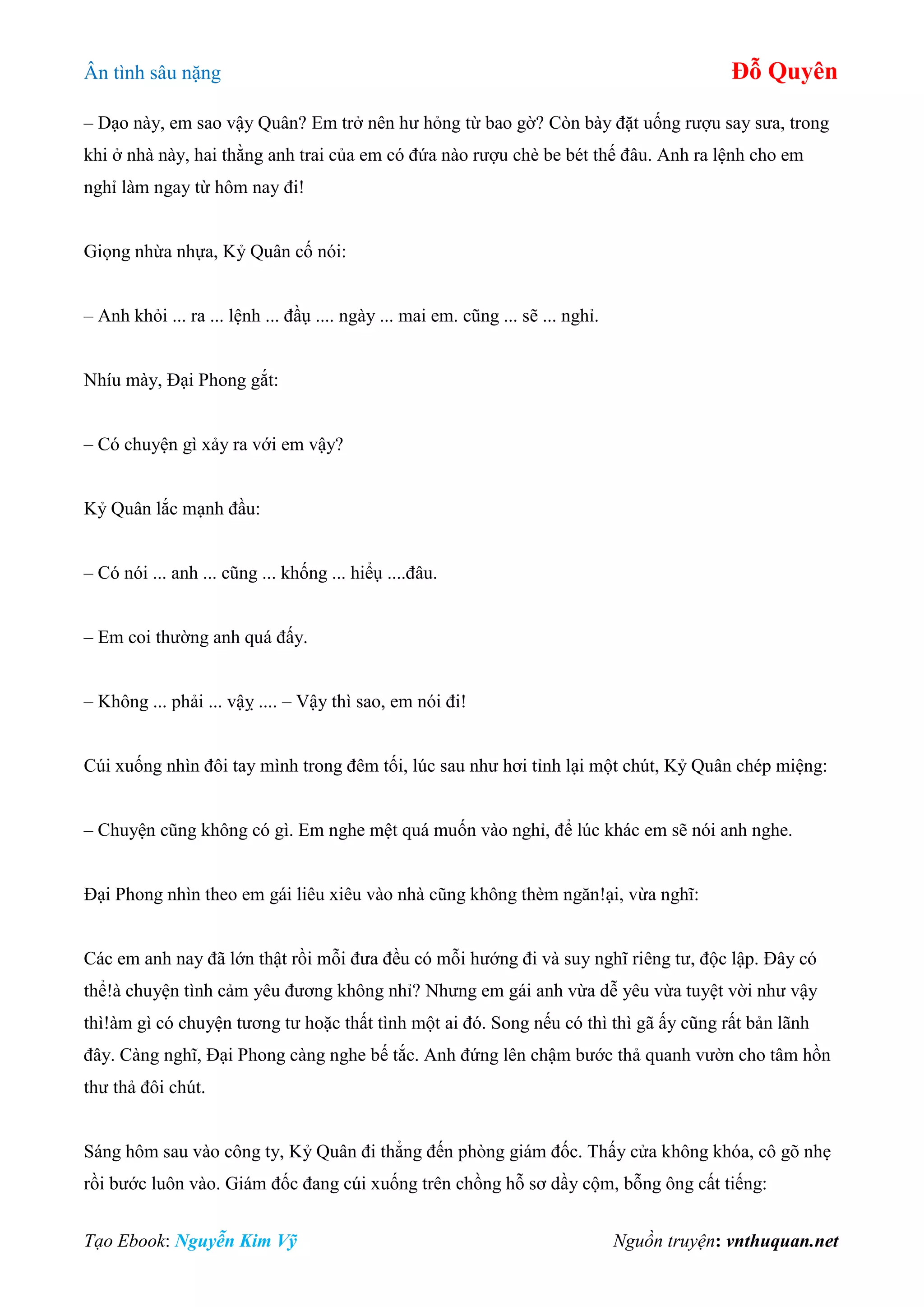 Ân tình sâu nặng Đỗ Quyên
Tạo Ebook: Nguyễn Kim Vỹ Nguồn truyện: vnthuquan.net
– Dạo này, em sao vậy Quân? Em trở nên hư hỏng từ bao gờ? Còn bày đặt uống rượu say sưa, trong
khi ở nhà này, hai thằng anh trai của em có đứa nào rượu chè be bét thế đâu. Anh ra lệnh cho em
nghỉ làm ngay từ hôm nay đi!
Giọng nhừa nhựa, Kỷ Quân cố nói:
– Anh khỏi ... ra ... lệnh ... đầụ .... ngày ... mai em. cũng ... sẽ ... nghỉ.
Nhíu mày, Đại Phong gắt:
– Có chuyện gì xảy ra với em vậy?
Kỷ Quân lắc mạnh đầu:
– Có nói ... anh ... cũng ... khống ... hiểụ ....đâu.
– Em coi thường anh quá đấy.
– Không ... phải ... vậỵ .... – Vậy thì sao, em nói đi!
Cúi xuống nhìn đôi tay mình trong đêm tối, lúc sau như hơi tỉnh lại một chút, Kỷ Quân chép miệng:
– Chuyện cũng không có gì. Em nghe mệt quá muốn vào nghỉ, để lúc khác em sẽ nói anh nghe.
Đại Phong nhìn theo em gái liêu xiêu vào nhà cũng không thèm ngăn!ại, vừa nghĩ:
Các em anh nay đã lớn thật rồi mỗi đưa đều có mỗi hướng đi và suy nghĩ riêng tư, độc lập. Đây có
thể!à chuyện tình cảm yêu đương không nhỉ? Nhưng em gái anh vừa dễ yêu vừa tuyệt vời như vậy
thì!àm gì có chuyện tương tư hoặc thất tình một ai đó. Song nếu có thì thì gã ấy cũng rất bản lãnh
đây. Càng nghĩ, Đại Phong càng nghe bế tắc. Anh đứng lên chậm bước thả quanh vườn cho tâm hồn
thư thả đôi chút.
Sáng hôm sau vào công ty, Kỷ Quân đi thẳng đến phòng giám đốc. Thấy cửa không khóa, cô gõ nhẹ
rồi bước luôn vào. Giám đốc đang cúi xuống trên chồng hỗ sơ dầy cộm, bỗng ông cất tiếng:
 