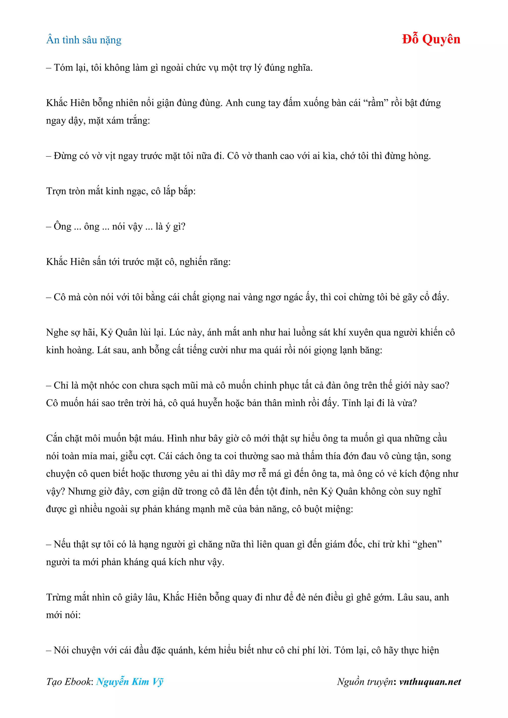 Ân tình sâu nặng Đỗ Quyên
Tạo Ebook: Nguyễn Kim Vỹ Nguồn truyện: vnthuquan.net
– Tóm lại, tôi không làm gì ngoài chức vụ một trợ lý đúng nghĩa.
Khắc Hiên bỗng nhiên nổi giận đùng đùng. Anh cung tay đấm xuống bàn cái “rầm” rồi bật đứng
ngay dậy, mặt xám trắng:
– Đừng có vờ vịt ngay trước mặt tôi nữa đi. Cô vờ thanh cao với ai kìa, chớ tôi thì đừng hòng.
Trợn tròn mắt kinh ngạc, cô lắp bắp:
– Ông ... ông ... nói vậy ... là ý gì?
Khắc Hiên sấn tới trước mặt cô, nghiến răng:
– Cô mà còn nói với tôi bằng cái chất giọng nai vàng ngơ ngác ấy, thì coi chừng tôi bẻ gãy cổ đấy.
Nghe sợ hãi, Kỷ Quân lùi lại. Lúc này, ánh mắt anh như hai luồng sát khí xuyên qua người khiến cô
kinh hoàng. Lát sau, anh bỗng cất tiếng cười như ma quái rồi nói giọng lạnh băng:
– Chỉ là một nhóc con chưa sạch mũi mà cô muốn chinh phục tất cả đàn ông trên thế giới này sao?
Cô muốn hái sao trên trời hả, cô quá huyễn hoặc bản thân mình rồi đấy. Tỉnh lại đi là vừa?
Cắn chặt môi muốn bật máu. Hình như bây giờ cô mới thật sự hiểu ông ta muốn gì qua những cầu
nói toàn mỉa mai, giễu cợt. Cái cách ông ta coi thường sao mà thấm thía đớn đau vô cùng tận, song
chuyện cô quen biết hoặc thương yêu ai thì dây mơ rễ má gì đến ông ta, mà ông có vẻ kích động như
vậy? Nhưng giờ đây, cơn giận dữ trong cô đã lên đến tột đỉnh, nên Kỷ Quân không còn suy nghĩ
được gì nhiều ngoài sự phản kháng mạnh mẽ của bản năng, cô buột miệng:
– Nếu thật sự tôi có là hạng người gì chăng nữa thì liên quan gì đến giám đốc, chỉ trừ khi “ghen”
người ta mới phản kháng quá kích như vậy.
Trừng mắt nhìn cô giây lâu, Khắc Hiên bỗng quay đi như để đè nén điều gì ghê gớm. Lâu sau, anh
mới nói:
– Nói chuyện với cái đầu đặc quánh, kém hiểu biết như cô chỉ phí lời. Tóm lại, cô hãy thực hiện
 
