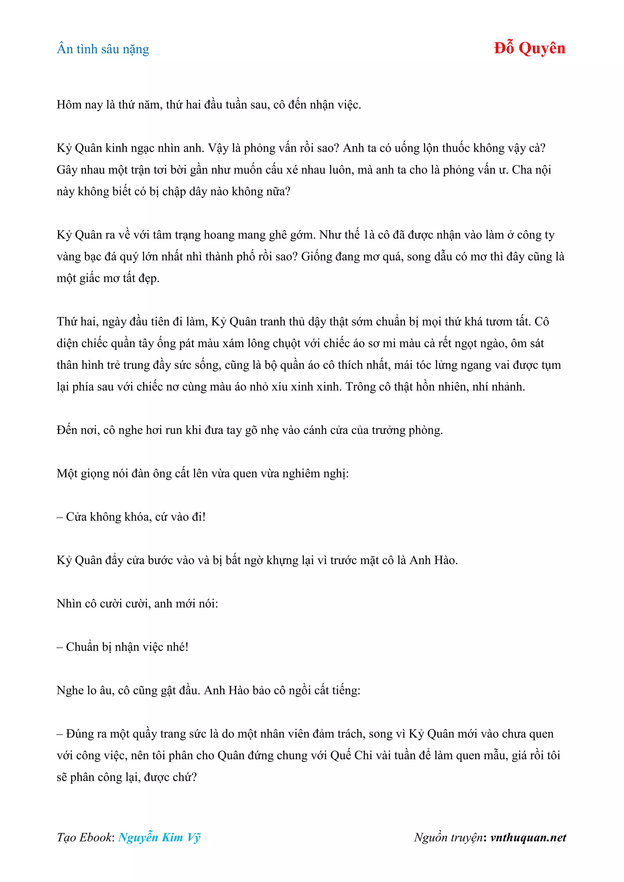 Ân tình sâu nặng Đỗ Quyên
Tạo Ebook: Nguyễn Kim Vỹ Nguồn truyện: vnthuquan.net
Hôm nay là thứ năm, thứ hai đầu tuần sau, cô đến nhận việc.
Kỷ Quân kinh ngạc nhìn anh. Vậy là phỏng vấn rồi sao? Anh ta có uống lộn thuốc không vậy cà?
Gây nhau một trận tơi bời gần như muốn cấu xé nhau luôn, mà anh ta cho là phỏng vấn ư. Cha nội
này không biết có bị chập dây nào không nữa?
Kỷ Quân ra về với tâm trạng hoang mang ghê gớm. Như thế 1à cô đã được nhận vào làm ở công ty
vàng bạc đá quý lớn nhất nhì thành phố rồi sao? Giống đang mơ quá, song dẫu có mơ thì đây cũng là
một giấc mơ tất đẹp.
Thứ hai, ngày đầu tiên đi làm, Kỷ Quân tranh thủ dậy thật sớm chuẩn bị mọi thứ khá tươm tất. Cô
diện chiếc quần tây ống pát màu xám lông chụột với chiếc áo sơ mi màu cà rết ngọt ngào, ôm sát
thân hình trẻ trung đầy sức sống, cũng là bộ quần áo cô thích nhất, mái tóc lửng ngang vai được tụm
lại phía sau với chiếc nơ cùng màu áo nhỏ xíu xinh xinh. Trông cô thật hồn nhiên, nhí nhảnh.
Đến nơi, cô nghe hơi run khi đưa tay gõ nhẹ vào cánh cửa của trưởng phòng.
Một giọng nói đàn ông cất lên vừa quen vừa nghiêm nghị:
– Cửa không khóa, cứ vào đi!
Kỷ Quân đẩy cửa bước vào và bị bất ngờ khựng lại vì trước mặt cô là Anh Hào.
Nhìn cô cười cười, anh mới nói:
– Chuẩn bị nhận việc nhé!
Nghe lo âu, cô cũng gật đầu. Anh Hào bảo cô ngồi cất tiếng:
– Đúng ra một quầy trang sức là do một nhân viên đảm trách, song vì Kỷ Quân mới vào chưa quen
với công việc, nên tôi phân cho Quân đứng chung với Quế Chi vài tuần để làm quen mẫu, giá rồi tôi
sẽ phân công lại, được chứ?
 