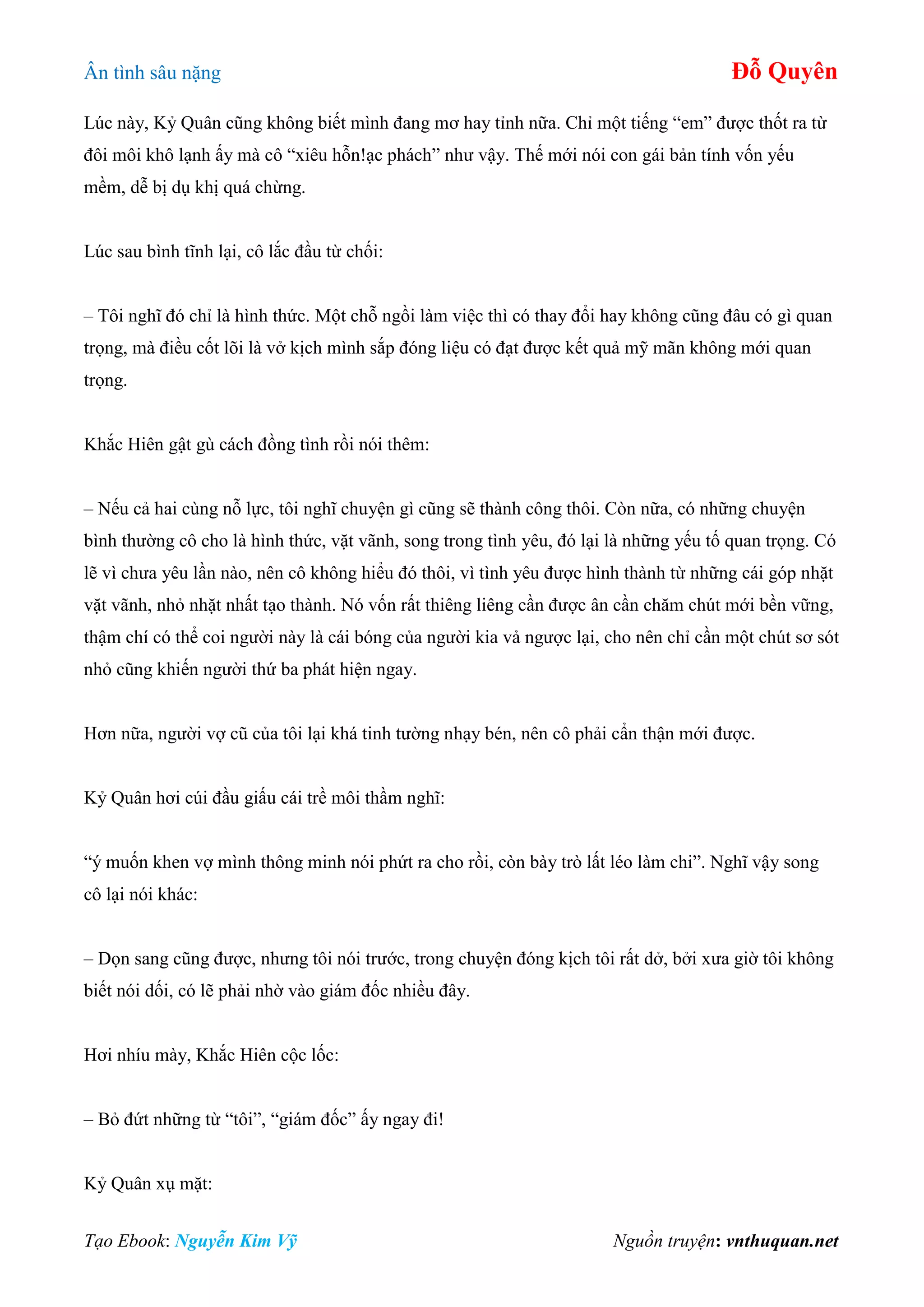 Ân tình sâu nặng Đỗ Quyên
Tạo Ebook: Nguyễn Kim Vỹ Nguồn truyện: vnthuquan.net
Lúc này, Kỷ Quân cũng không biết mình đang mơ hay tỉnh nữa. Chỉ một tiếng “em” được thốt ra từ
đôi môi khô lạnh ấy mà cô “xiêu hỗn!ạc phách” như vậy. Thế mới nói con gái bản tính vốn yếu
mềm, dễ bị dụ khị quá chừng.
Lúc sau bình tĩnh lại, cô lắc đầu từ chối:
– Tôi nghĩ đó chỉ là hình thức. Một chỗ ngồi làm việc thì có thay đổi hay không cũng đâu có gì quan
trọng, mà điều cốt lõi là vở kịch mình sắp đóng liệu có đạt được kết quả mỹ mãn không mới quan
trọng.
Khắc Hiên gật gù cách đồng tình rồi nói thêm:
– Nếu cả hai cùng nỗ lực, tôi nghĩ chuyện gì cũng sẽ thành công thôi. Còn nữa, có những chuyện
bình thường cô cho là hình thức, vặt vãnh, song trong tình yêu, đó lại là những yếu tố quan trọng. Có
lẽ vì chưa yêu lần nào, nên cô không hiểu đó thôi, vì tình yêu được hình thành từ những cái góp nhặt
vặt vãnh, nhỏ nhặt nhất tạo thành. Nó vốn rất thiêng liêng cần được ân cần chăm chút mới bền vững,
thậm chí có thể coi người này là cái bóng của người kia vả ngược lại, cho nên chỉ cần một chút sơ sót
nhỏ cũng khiến người thứ ba phát hiện ngay.
Hơn nữa, người vợ cũ của tôi lại khá tinh tường nhạy bén, nên cô phải cẩn thận mới được.
Kỷ Quân hơi cúi đầu giấu cái trề môi thầm nghĩ:
“ý muốn khen vợ mình thông minh nói phứt ra cho rồi, còn bày trò lất léo làm chi”. Nghĩ vậy song
cô lại nói khác:
– Dọn sang cũng được, nhưng tôi nói trước, trong chuyện đóng kịch tôi rất dở, bởi xưa giờ tôi không
biết nói dối, có lẽ phải nhờ vào giám đốc nhiều đây.
Hơi nhíu mày, Khắc Hiên cộc lốc:
– Bỏ đứt những từ “tôi”, “giám đốc” ấy ngay đi!
Kỷ Quân xụ mặt:
 