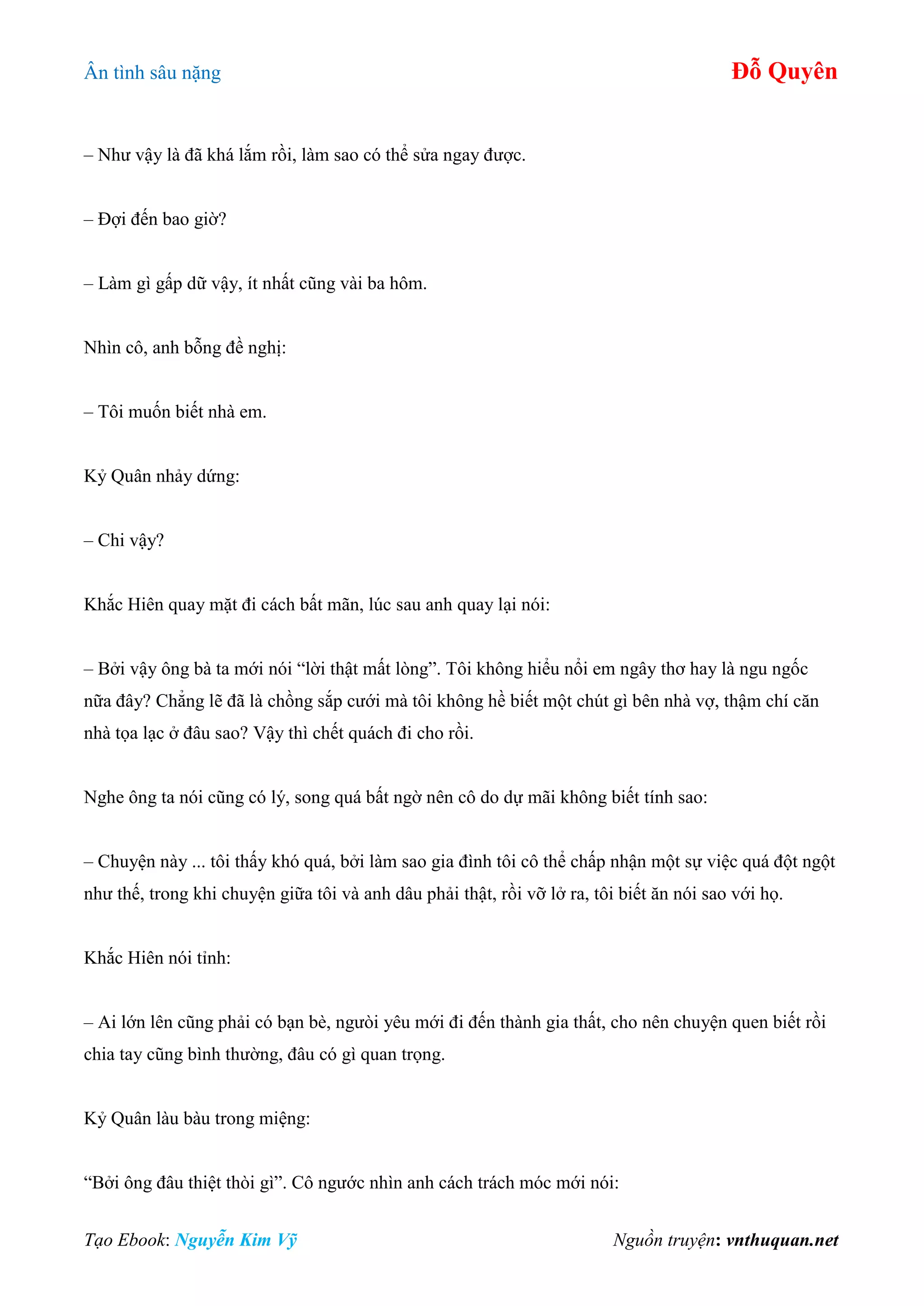 Ân tình sâu nặng Đỗ Quyên
Tạo Ebook: Nguyễn Kim Vỹ Nguồn truyện: vnthuquan.net
– Như vậy là đã khá lắm rồi, làm sao có thể sửa ngay được.
– Đợi đến bao giờ?
– Làm gì gấp dữ vậy, ít nhất cũng vài ba hôm.
Nhìn cô, anh bỗng đề nghị:
– Tôi muốn biết nhà em.
Kỷ Quân nhảy dứng:
– Chi vậy?
Khắc Hiên quay mặt đi cách bất mãn, lúc sau anh quay lại nói:
– Bởi vậy ông bà ta mới nói “lời thật mất lòng”. Tôi không hiểu nổi em ngây thơ hay là ngu ngốc
nữa đây? Chẳng lẽ đã là chồng sắp cưới mà tôi không hề biết một chút gì bên nhà vợ, thậm chí căn
nhà tọa lạc ở đâu sao? Vậy thì chết quách đi cho rồi.
Nghe ông ta nói cũng có lý, song quá bất ngờ nên cô do dự mãi không biết tính sao:
– Chuyện này ... tôi thấy khó quá, bởi làm sao gia đình tôi cô thể chấp nhận một sự việc quá đột ngột
như thế, trong khi chuyện giữa tôi và anh dâu phải thật, rồi vỡ lở ra, tôi biết ăn nói sao với họ.
Khắc Hiên nói tỉnh:
– Ai lớn lên cũng phải có bạn bè, ngưòi yêu mới đi đến thành gia thất, cho nên chuyện quen biết rồi
chia tay cũng bình thường, đâu có gì quan trọng.
Kỷ Quân làu bàu trong miệng:
“Bởi ông đâu thiệt thòi gì”. Cô ngước nhìn anh cách trách móc mới nói:
 