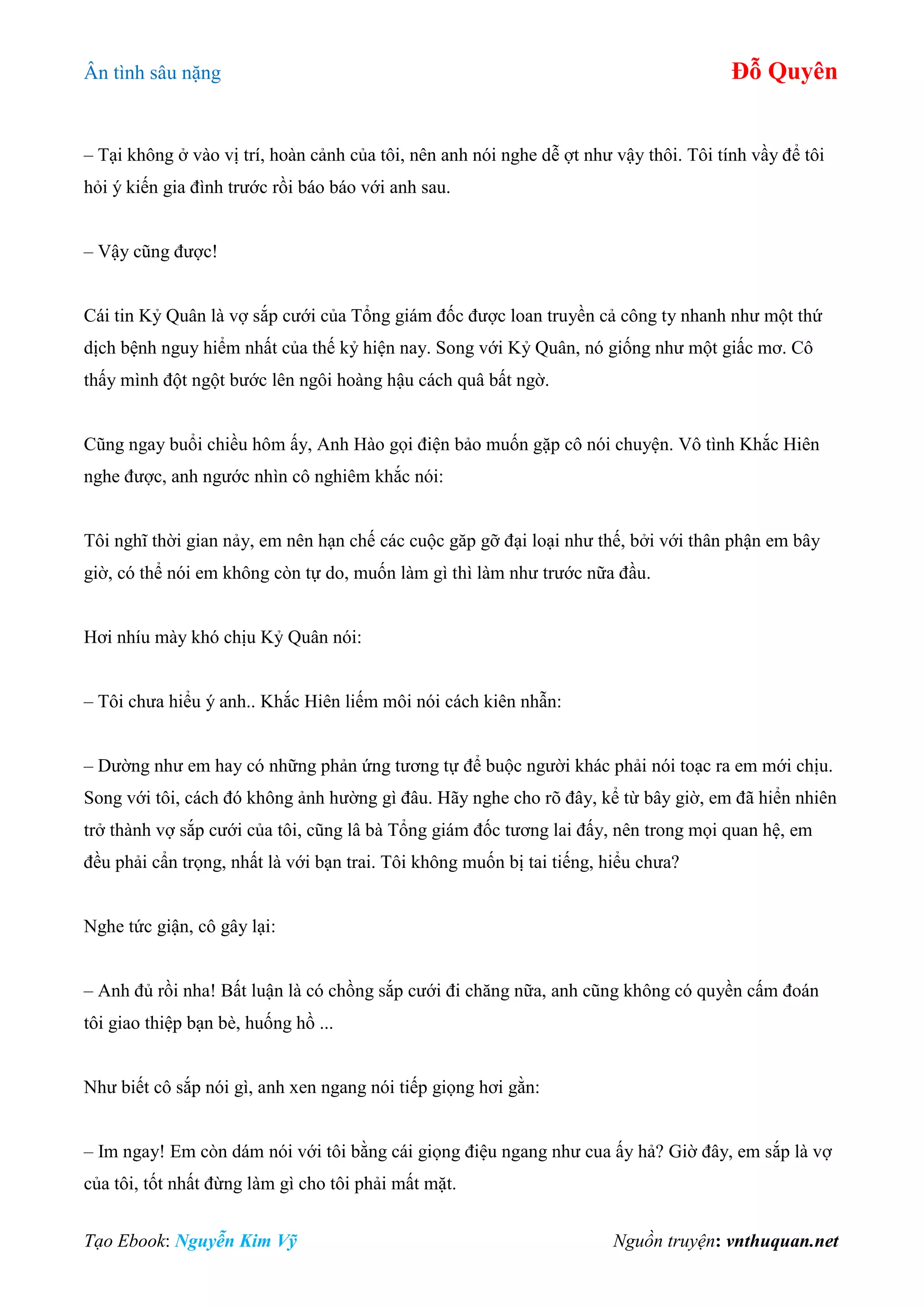 Ân tình sâu nặng Đỗ Quyên
Tạo Ebook: Nguyễn Kim Vỹ Nguồn truyện: vnthuquan.net
– Tại không ở vào vị trí, hoàn cảnh của tôi, nên anh nói nghe dễ ợt như vậy thôi. Tôi tính vầy để tôi
hỏi ý kiến gia đình trước rồi báo báo với anh sau.
– Vậy cũng được!
Cái tin Kỷ Quân là vợ sắp cưới của Tổng giám đốc được loan truyền cả công ty nhanh như một thứ
dịch bệnh nguy hiểm nhất của thế kỷ hiện nay. Song với Kỷ Quân, nó giống như một giấc mơ. Cô
thấy mình đột ngột bước lên ngôi hoàng hậu cách quâ bất ngờ.
Cũng ngay buổi chiều hôm ấy, Anh Hào gọi điện bảo muốn gặp cô nói chuyện. Vô tình Khắc Hiên
nghe được, anh ngước nhìn cô nghiêm khắc nói:
Tôi nghĩ thời gian nảy, em nên hạn chế các cuộc găp gỡ đại loại như thế, bởi với thân phận em bây
giờ, có thể nói em không còn tự do, muốn làm gì thì làm như trước nữa đầu.
Hơi nhíu mày khó chịu Kỷ Quân nói:
– Tôi chưa hiểu ý anh.. Khắc Hiên liếm môi nói cách kiên nhẫn:
– Dường như em hay có những phản ứng tương tự để buộc người khác phải nói toạc ra em mới chịu.
Song với tôi, cách đó không ảnh hường gì đâu. Hãy nghe cho rõ đây, kể từ bây giờ, em đã hiển nhiên
trở thành vợ sắp cưới của tôi, cũng lâ bà Tổng giám đốc tương lai đấy, nên trong mọi quan hệ, em
đều phải cẩn trọng, nhất là với bạn trai. Tôi không muốn bị tai tiếng, hiểu chưa?
Nghe tức giận, cô gây lại:
– Anh đủ rồi nha! Bất luận là có chồng sắp cưới đi chăng nữa, anh cũng không có quyền cấm đoán
tôi giao thiệp bạn bè, huống hồ ...
Như biết cô sắp nói gì, anh xen ngang nói tiếp giọng hơi gằn:
– Im ngay! Em còn dám nói với tôi bằng cái giọng điệu ngang như cua ấy hả? Giờ đây, em sắp là vợ
của tôi, tốt nhất đừng làm gì cho tôi phải mất mặt.
 