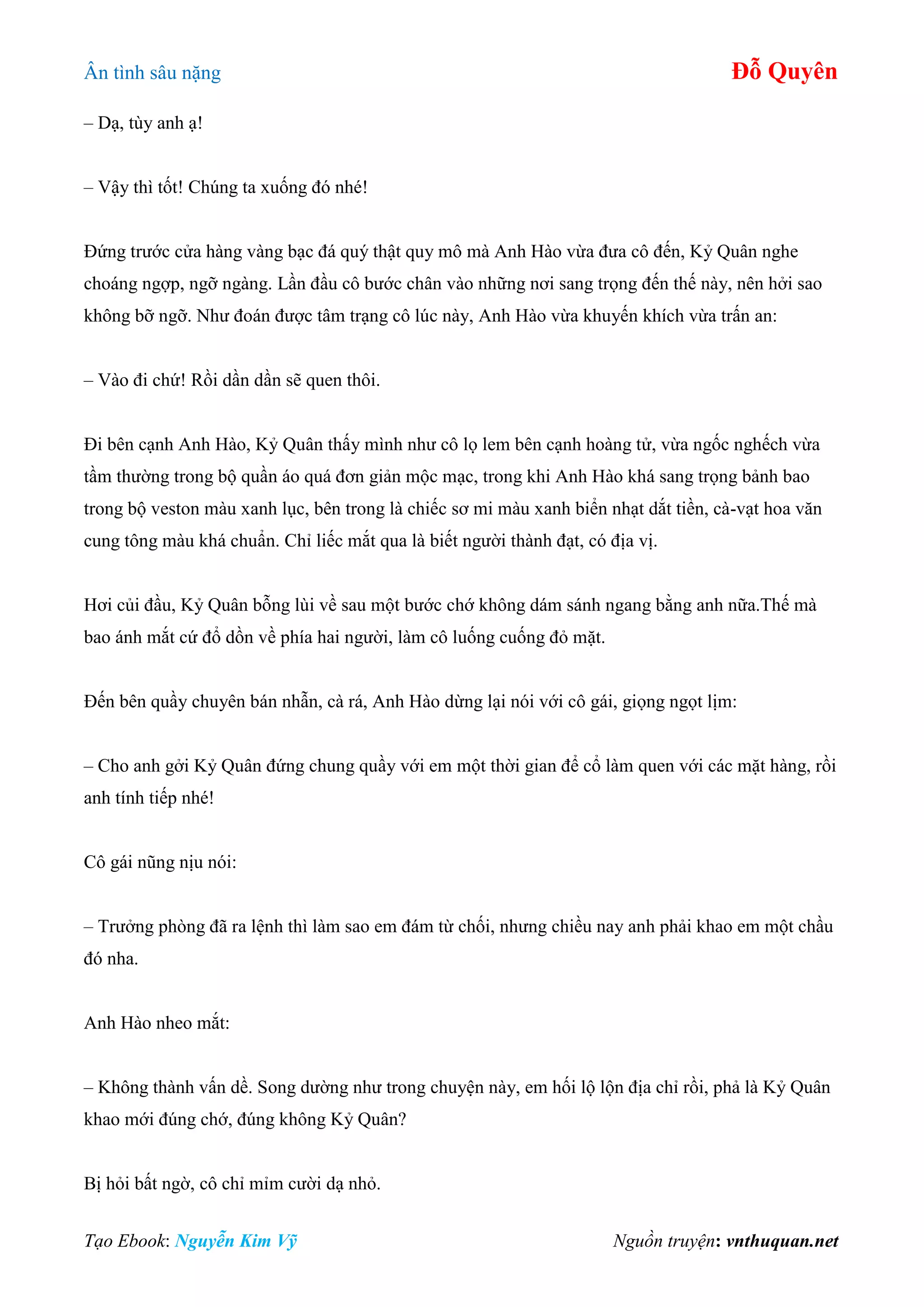 Ân tình sâu nặng Đỗ Quyên
Tạo Ebook: Nguyễn Kim Vỹ Nguồn truyện: vnthuquan.net
– Dạ, tùy anh ạ!
– Vậy thì tốt! Chúng ta xuống đó nhé!
Đứng trước cửa hàng vàng bạc đá quý thật quy mô mà Anh Hào vừa đưa cô đến, Kỷ Quân nghe
choáng ngợp, ngỡ ngàng. Lần đầu cô bước chân vào những nơi sang trọng đến thế này, nên hởi sao
không bỡ ngỡ. Như đoán được tâm trạng cô lúc này, Anh Hào vừa khuyến khích vừa trấn an:
– Vào đi chứ! Rồi dần dần sẽ quen thôi.
Đi bên cạnh Anh Hào, Kỷ Quân thấy mình như cô lọ lem bên cạnh hoàng tử, vừa ngốc nghếch vừa
tầm thường trong bộ quần áo quá đơn giản mộc mạc, trong khi Anh Hào khá sang trọng bảnh bao
trong bộ veston màu xanh lục, bên trong là chiếc sơ mi màu xanh biển nhạt dắt tiền, cà-vạt hoa văn
cung tông màu khá chuẩn. Chỉ liếc mắt qua là biết người thành đạt, có địa vị.
Hơi củi đầu, Kỷ Quân bỗng lùi về sau một bước chớ không dám sánh ngang bằng anh nữa.Thế mà
bao ánh mắt cứ đổ dồn về phía hai người, làm cô luống cuống đỏ mặt.
Đến bên quầy chuyên bán nhẫn, cà rá, Anh Hào dừng lại nói với cô gái, giọng ngọt lịm:
– Cho anh gởi Kỷ Quân đứng chung quầy với em một thời gian để cổ làm quen với các mặt hàng, rồi
anh tính tiếp nhé!
Cô gái nũng nịu nói:
– Trưởng phòng đã ra lệnh thì làm sao em đám từ chối, nhưng chiều nay anh phải khao em một chầu
đó nha.
Anh Hào nheo mắt:
– Không thành vấn dề. Song dường như trong chuyện này, em hối lộ lộn địa chỉ rồi, phả là Kỷ Quân
khao mới đúng chớ, đúng không Kỷ Quân?
Bị hỏi bất ngờ, cô chỉ mỉm cười dạ nhỏ.
 