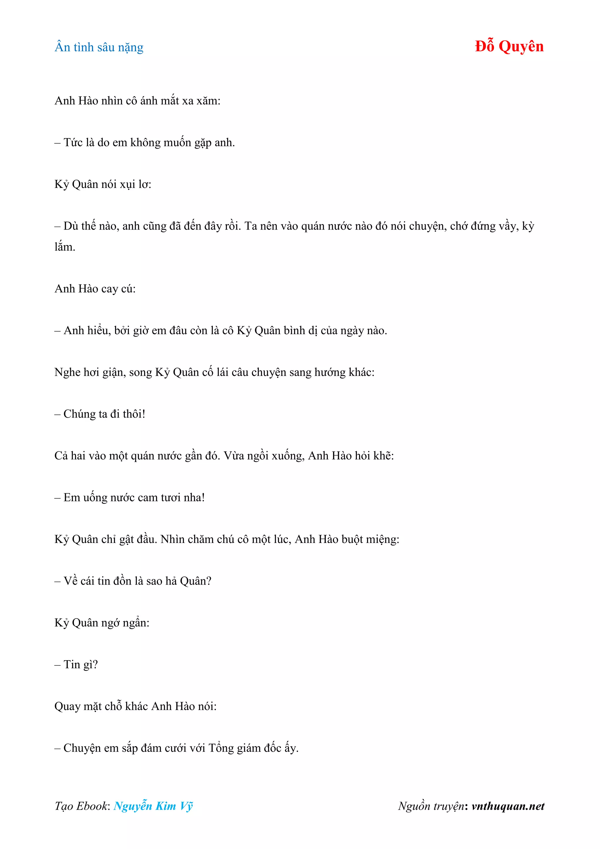 Ân tình sâu nặng Đỗ Quyên
Tạo Ebook: Nguyễn Kim Vỹ Nguồn truyện: vnthuquan.net
Anh Hào nhìn cô ánh mắt xa xăm:
– Tức là do em không muốn gặp anh.
Kỷ Quân nói xụi lơ:
– Dù thế nào, anh cũng đã đến đây rồi. Ta nên vào quán nước nào đó nói chuyện, chớ đứng vầy, kỳ
lắm.
Anh Hào cay cú:
– Anh hiểu, bởi giờ em đâu còn là cô Kỷ Quân bình dị của ngày nào.
Nghe hơi giận, song Kỷ Quân cố lái câu chuyện sang hướng khác:
– Chúng ta đi thôi!
Cả hai vào một quán nước gần đó. Vừa ngồi xuống, Anh Hào hỏi khẽ:
– Em uống nước cam tươi nha!
Kỷ Quân chỉ gật đầu. Nhìn chăm chú cô một lúc, Anh Hào buột miệng:
– Về cái tin đồn là sao hả Quân?
Kỷ Quân ngớ ngẩn:
– Tin gì?
Quay mặt chỗ khác Anh Hào nói:
– Chuyện em sắp đám cưới với Tổng giám đốc ấy.
 