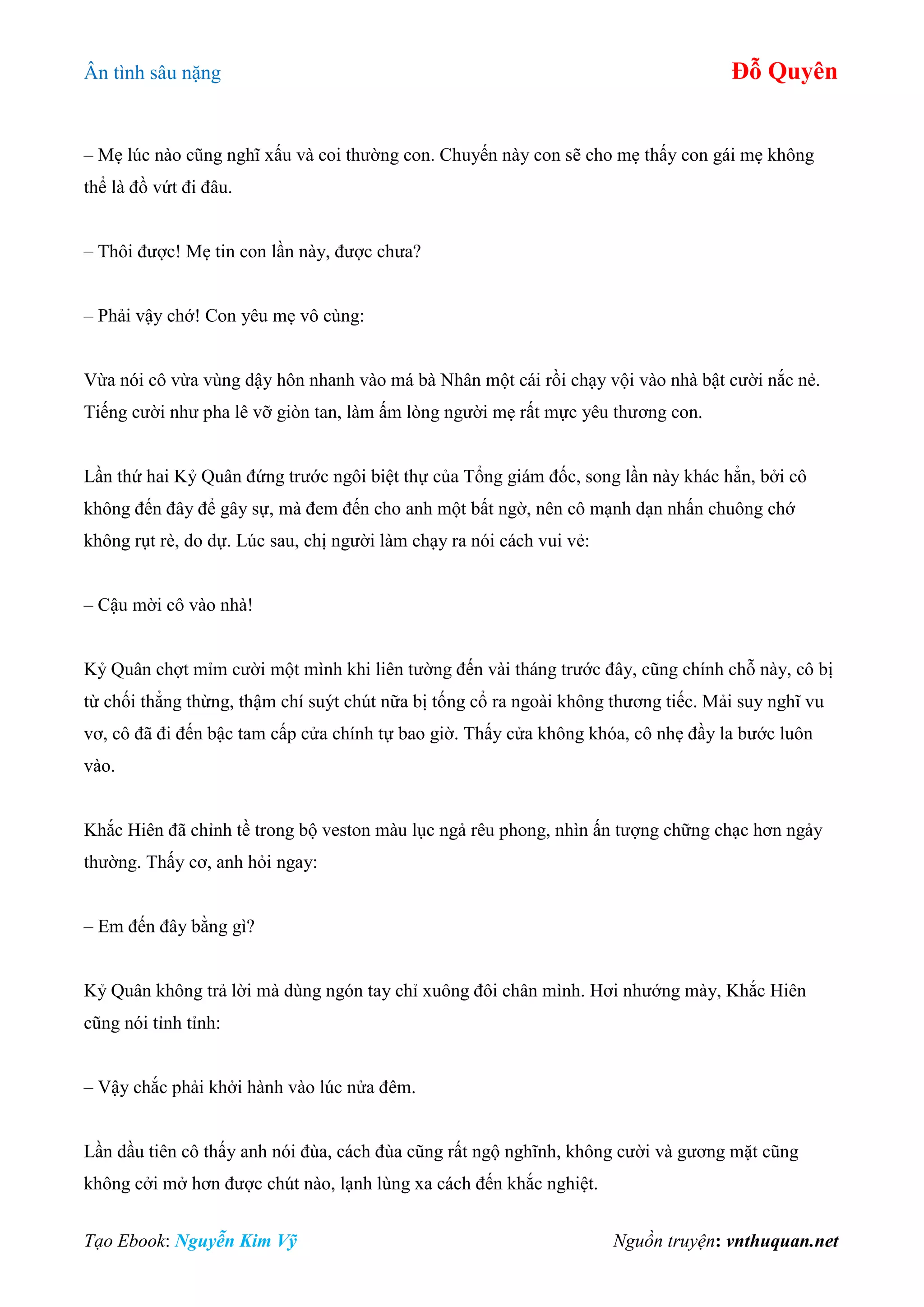 Ân tình sâu nặng Đỗ Quyên
Tạo Ebook: Nguyễn Kim Vỹ Nguồn truyện: vnthuquan.net
– Mẹ lúc nào cũng nghĩ xấu và coi thường con. Chuyến này con sẽ cho mẹ thấy con gái mẹ không
thể là đồ vứt đi đâu.
– Thôi được! Mẹ tin con lần này, được chưa?
– Phải vậy chớ! Con yêu mẹ vô cùng:
Vừa nói cô vừa vùng dậy hôn nhanh vào má bà Nhân một cái rồi chạy vội vào nhà bật cười nắc nẻ.
Tiếng cười như pha lê vỡ giòn tan, làm ấm lòng người mẹ rất mực yêu thương con.
Lần thứ hai Kỷ Quân đứng trước ngôi biệt thự của Tổng giám đốc, song lần này khác hẳn, bởi cô
không đến đây để gây sự, mà đem đến cho anh một bất ngờ, nên cô mạnh dạn nhấn chuông chớ
không rụt rè, do dự. Lúc sau, chị người làm chạy ra nói cách vui vẻ:
– Cậu mời cô vào nhà!
Kỷ Quân chợt mỉm cười một mình khi liên tường đến vài tháng trước đây, cũng chính chỗ này, cô bị
từ chối thẳng thừng, thậm chí suýt chút nữa bị tống cổ ra ngoài không thương tiếc. Mải suy nghĩ vu
vơ, cô đã đi đến bậc tam cấp cửa chính tự bao giờ. Thấy cửa không khóa, cô nhẹ đầy la bước luôn
vào.
Khắc Hiên đã chỉnh tề trong bộ veston màu lục ngả rêu phong, nhìn ấn tượng chững chạc hơn ngảy
thường. Thấy cơ, anh hỏi ngay:
– Em đến đây bằng gì?
Kỷ Quân không trả lời mà dùng ngón tay chỉ xuông đôi chân mình. Hơi nhướng mày, Khắc Hiên
cũng nói tỉnh tỉnh:
– Vậy chắc phải khởi hành vào lúc nửa đêm.
Lần dầu tiên cô thấy anh nói đùa, cách đùa cũng rất ngộ nghĩnh, không cười và gương mặt cũng
không cởi mở hơn được chút nào, lạnh lùng xa cách đến khắc nghiệt.
 