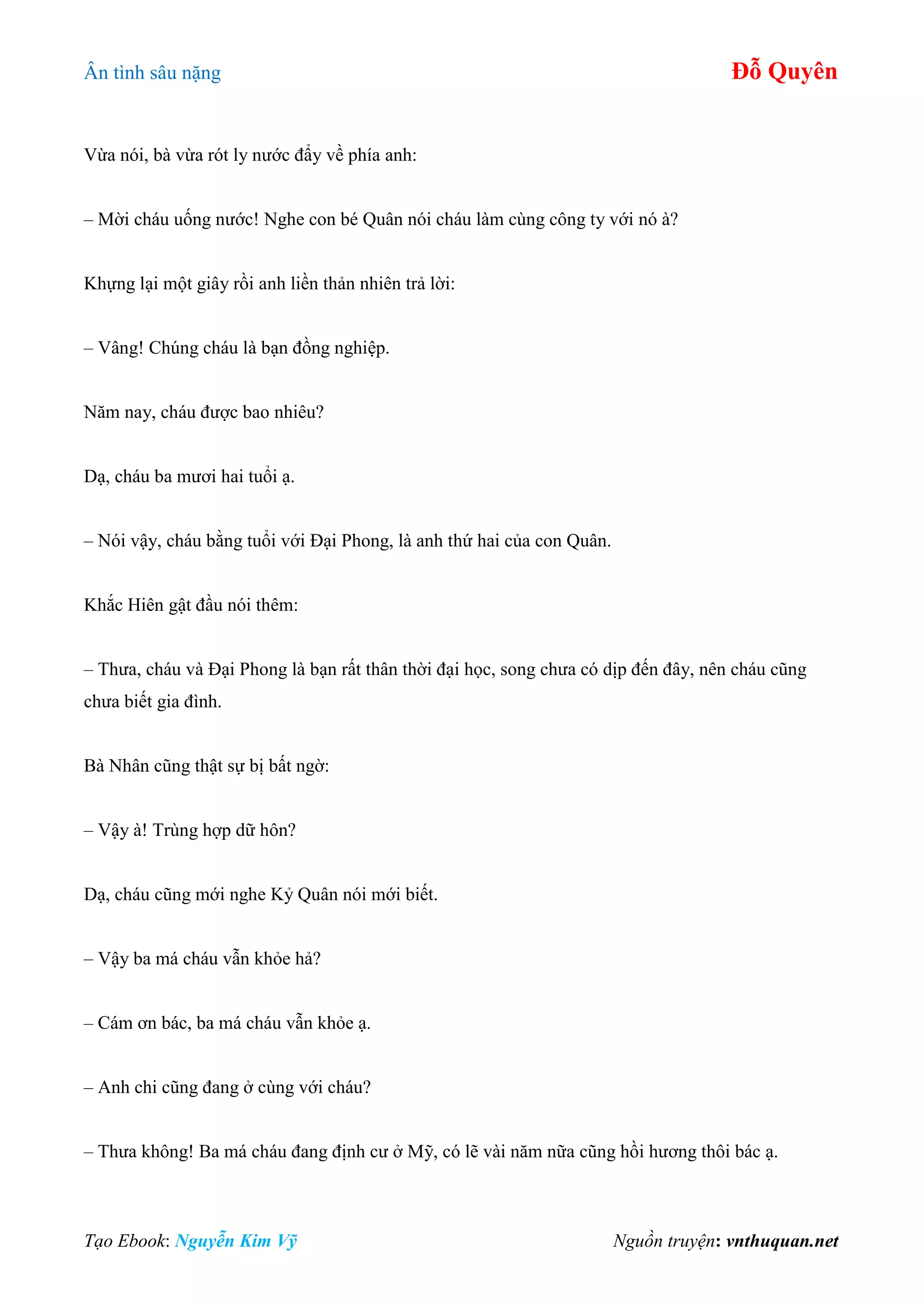 Ân tình sâu nặng Đỗ Quyên
Tạo Ebook: Nguyễn Kim Vỹ Nguồn truyện: vnthuquan.net
Vừa nói, bà vừa rót ly nước đẩy về phía anh:
– Mời cháu uống nước! Nghe con bé Quân nói cháu làm cùng công ty với nó à?
Khựng lại một giây rồi anh liền thản nhiên trả lời:
– Vâng! Chúng cháu là bạn đồng nghiệp.
Năm nay, cháu được bao nhiêu?
Dạ, cháu ba mươi hai tuổi ạ.
– Nói vậy, cháu bằng tuổi với Đại Phong, là anh thứ hai của con Quân.
Khắc Hiên gật đầu nói thêm:
– Thưa, cháu và Đại Phong là bạn rất thân thời đại học, song chưa có dịp đến đây, nên cháu cũng
chưa biết gia đình.
Bà Nhân cũng thật sự bị bất ngờ:
– Vậy à! Trùng hợp dữ hôn?
Dạ, cháu cũng mới nghe Kỷ Quân nói mới biết.
– Vậy ba má cháu vẫn khỏe hả?
– Cám ơn bác, ba má cháu vẫn khỏe ạ.
– Anh chi cũng đang ở cùng với cháu?
– Thưa không! Ba má cháu đang định cư ở Mỹ, có lẽ vài năm nữa cũng hồi hương thôi bác ạ.
 