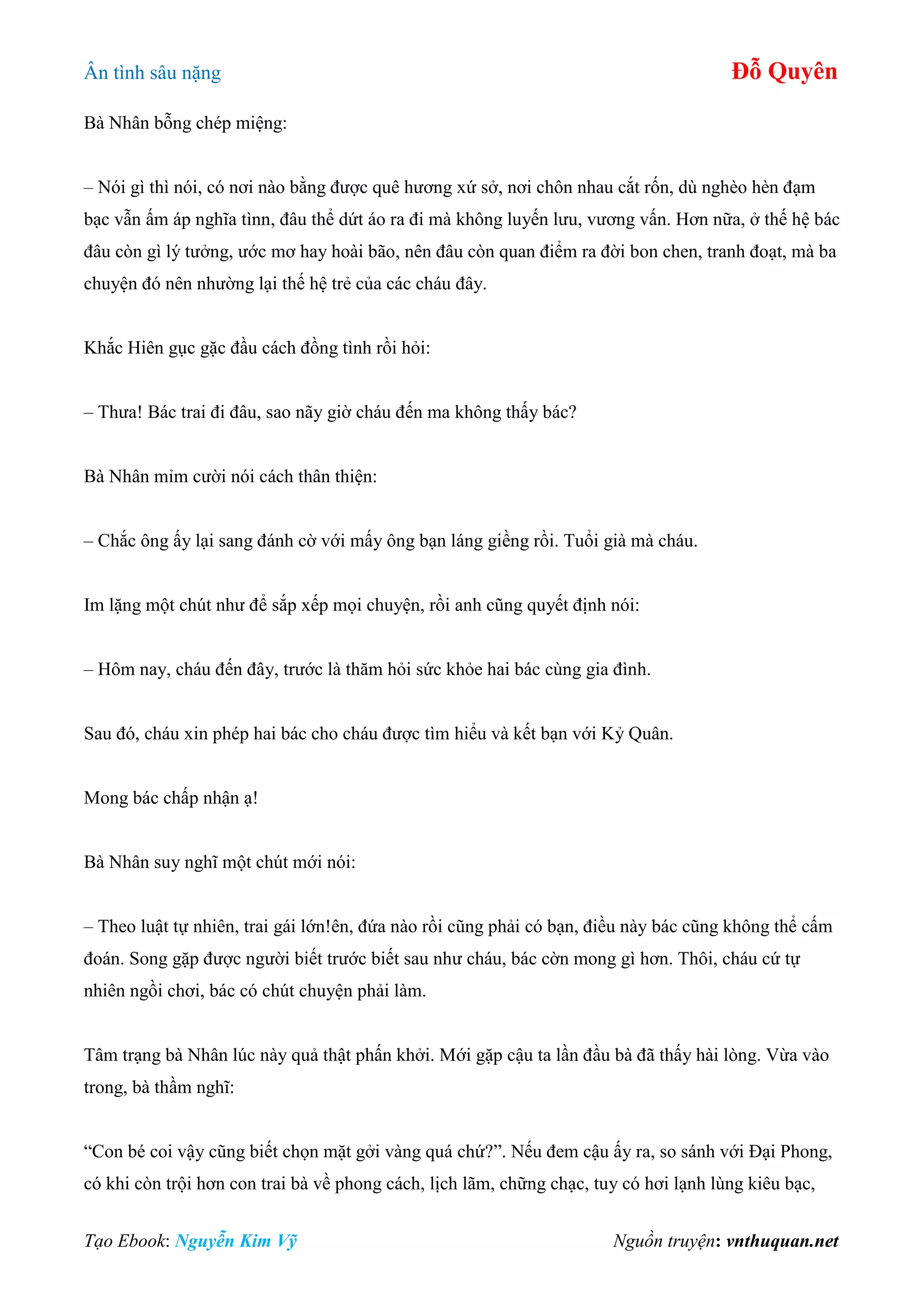 Ân tình sâu nặng Đỗ Quyên
Tạo Ebook: Nguyễn Kim Vỹ Nguồn truyện: vnthuquan.net
Bà Nhân bỗng chép miệng:
– Nói gì thì nói, có nơi nào bằng được quê hương xứ sở, nơi chôn nhau cắt rốn, dù nghèo hèn đạm
bạc vẫn ấm áp nghĩa tìnn, đâu thể dứt áo ra đi mà không luyến lưu, vương vấn. Hơn nữa, ở thế hệ bác
đâu còn gì lý tưởng, ước mơ hay hoài bão, nên đâu còn quan điểm ra đời bon chen, tranh đoạt, mà ba
chuyện đó nên nhường lại thế hệ trẻ của các cháu đây.
Khắc Hiên gục gặc đầu cách đồng tình rồi hỏi:
– Thưa! Bác trai đi đâu, sao nãy giờ cháu đến ma không thấy bác?
Bà Nhân mỉm cười nói cách thân thiện:
– Chắc ông ấy lại sang đánh cờ với mấy ông bạn láng giềng rồi. Tuổi già mà cháu.
Im lặng một chút như để sắp xếp mọi chuyện, rồi anh cũng quyết định nói:
– Hôm nay, cháu đến đây, trước là thăm hỏi sức khỏe hai bác cùng gia đình.
Sau đó, cháu xin phép hai bác cho cháu được tìm hiểu và kết bạn với Kỷ Quân.
Mong bác chấp nhận ạ!
Bà Nhân suy nghĩ một chút mới nói:
– Theo luật tự nhiên, trai gái lớn!ên, đứa nào rồi cũng phải có bạn, điều này bác cũng không thể cấm
đoán. Song gặp được người biết trước biết sau như cháu, bác cờn mong gì hơn. Thôi, cháu cứ tự
nhiên ngồi chơi, bác có chút chuyện phải làm.
Tâm trạng bà Nhân lúc này quả thật phấn khởi. Mới gặp cậu ta lần đầu bà đã thấy hài lòng. Vừa vào
trong, bà thầm nghĩ:
“Con bé coi vậy cũng biết chọn mặt gởi vàng quá chứ?”. Nếu đem cậu ấy ra, so sánh với Đại Phong,
có khi còn trội hơn con trai bà về phong cách, lịch lãm, chững chạc, tuy có hơi lạnh lùng kiêu bạc,
 