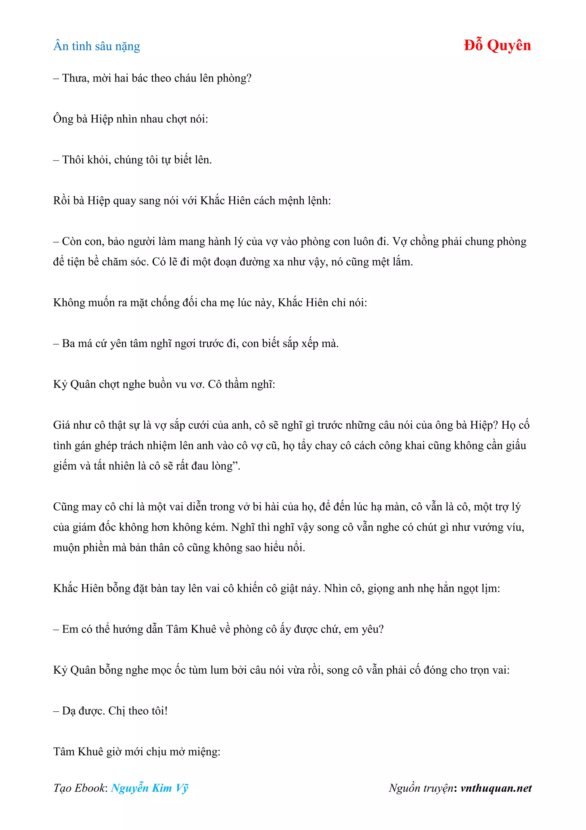 Ân tình sâu nặng Đỗ Quyên
Tạo Ebook: Nguyễn Kim Vỹ Nguồn truyện: vnthuquan.net
– Thưa, mời hai bác theo cháu lên phòng?
Ông bà Hiệp nhìn nhau chợt nói:
– Thôi khỏi, chúng tôi tự biết lên.
Rồi bà Hiệp quay sang nói với Khắc Hiên cách mệnh lệnh:
– Còn con, bảo người làm mang hành lý của vợ vào phòng con luôn đi. Vợ chồng phải chung phòng
để tiện bề chăm sóc. Có lẽ đi một đoạn đường xa như vậy, nó cũng mệt lắm.
Không muốn ra mặt chống đối cha mẹ lúc này, Khắc Hiên chỉ nói:
– Ba má cứ yên tâm nghĩ ngơi trước đi, con biết sắp xếp mà.
Kỷ Quân chợt nghe buồn vu vơ. Cô thầm nghĩ:
Giá như cô thật sự là vợ sắp cưới của anh, cô sẽ nghĩ gì trước những câu nói của ông bà Hiệp? Họ cố
tình gán ghép trách nhiệm lên anh vào cô vợ cũ, họ tẩy chay cô cách công khai cũng không cần giấu
giếm và tất nhiên là cô sẽ rất đau lòng”.
Cũng may cô chỉ là một vai diễn trong vở bi hài của họ, để đến lúc hạ màn, cô vẫn là cô, một trợ lý
của giám đốc không hơn không kém. Nghĩ thì nghĩ vậy song cô vẫn nghe có chút gì như vướng víu,
muộn phiền mà bản thân cô cũng không sao hiểu nổi.
Khắc Hiên bỗng đặt bàn tay lên vai cô khiến cô giật nảy. Nhìn cô, giọng anh nhẹ hẳn ngọt lịm:
– Em có thể hướng dẫn Tâm Khuê về phòng cô ấy được chứ, em yêu?
Kỷ Quân bỗng nghe mọc ốc tùm lum bởi câu nói vừa rồi, song cô vẫn phải cố đóng cho trọn vai:
– Dạ được. Chị theo tôi!
Tâm Khuê giờ mới chịu mở miệng:
 