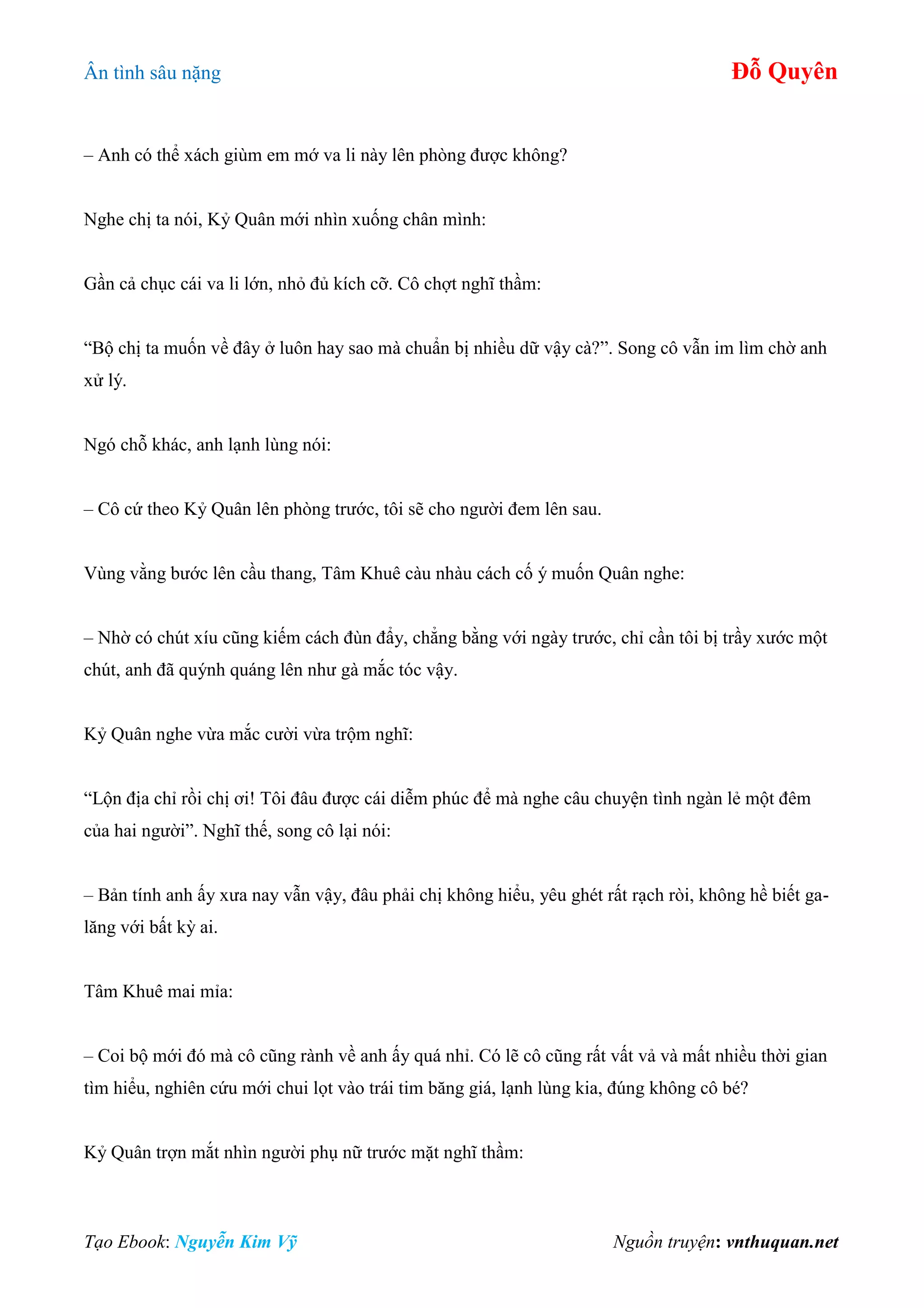 Ân tình sâu nặng Đỗ Quyên
Tạo Ebook: Nguyễn Kim Vỹ Nguồn truyện: vnthuquan.net
– Anh có thể xách giùm em mớ va li này lên phòng được không?
Nghe chị ta nói, Kỷ Quân mới nhìn xuống chân mình:
Gần cả chục cái va li lớn, nhỏ đủ kích cỡ. Cô chợt nghĩ thầm:
“Bộ chị ta muốn về đây ở luôn hay sao mà chuẩn bị nhiều dữ vậy cà?”. Song cô vẫn im lìm chờ anh
xử lý.
Ngó chỗ khác, anh lạnh lùng nói:
– Cô cứ theo Kỷ Quân lên phòng trước, tôi sẽ cho người đem lên sau.
Vùng vằng bước lên cầu thang, Tâm Khuê càu nhàu cách cố ý muốn Quân nghe:
– Nhờ có chút xíu cũng kiếm cách đùn đẩy, chẳng bằng với ngày trước, chỉ cần tôi bị trầy xước một
chút, anh đã quýnh quáng lên như gà mắc tóc vậy.
Kỷ Quân nghe vừa mắc cười vừa trộm nghĩ:
“Lộn địa chỉ rồi chị ơi! Tôi đâu được cái diễm phúc để mà nghe câu chuyện tình ngàn lẻ một đêm
của hai người”. Nghĩ thế, song cô lại nói:
– Bản tính anh ấy xưa nay vẫn vậy, đâu phải chị không hiểu, yêu ghét rất rạch ròi, không hề biết ga-
lăng với bất kỳ ai.
Tâm Khuê mai mỉa:
– Coi bộ mới đó mà cô cũng rành về anh ấy quá nhỉ. Có lẽ cô cũng rất vất vả và mất nhiều thời gian
tìm hiểu, nghiên cứu mới chui lọt vào trái tim băng giá, lạnh lùng kia, đúng không cô bé?
Kỷ Quân trợn mắt nhìn người phụ nữ trước mặt nghĩ thầm:
 
