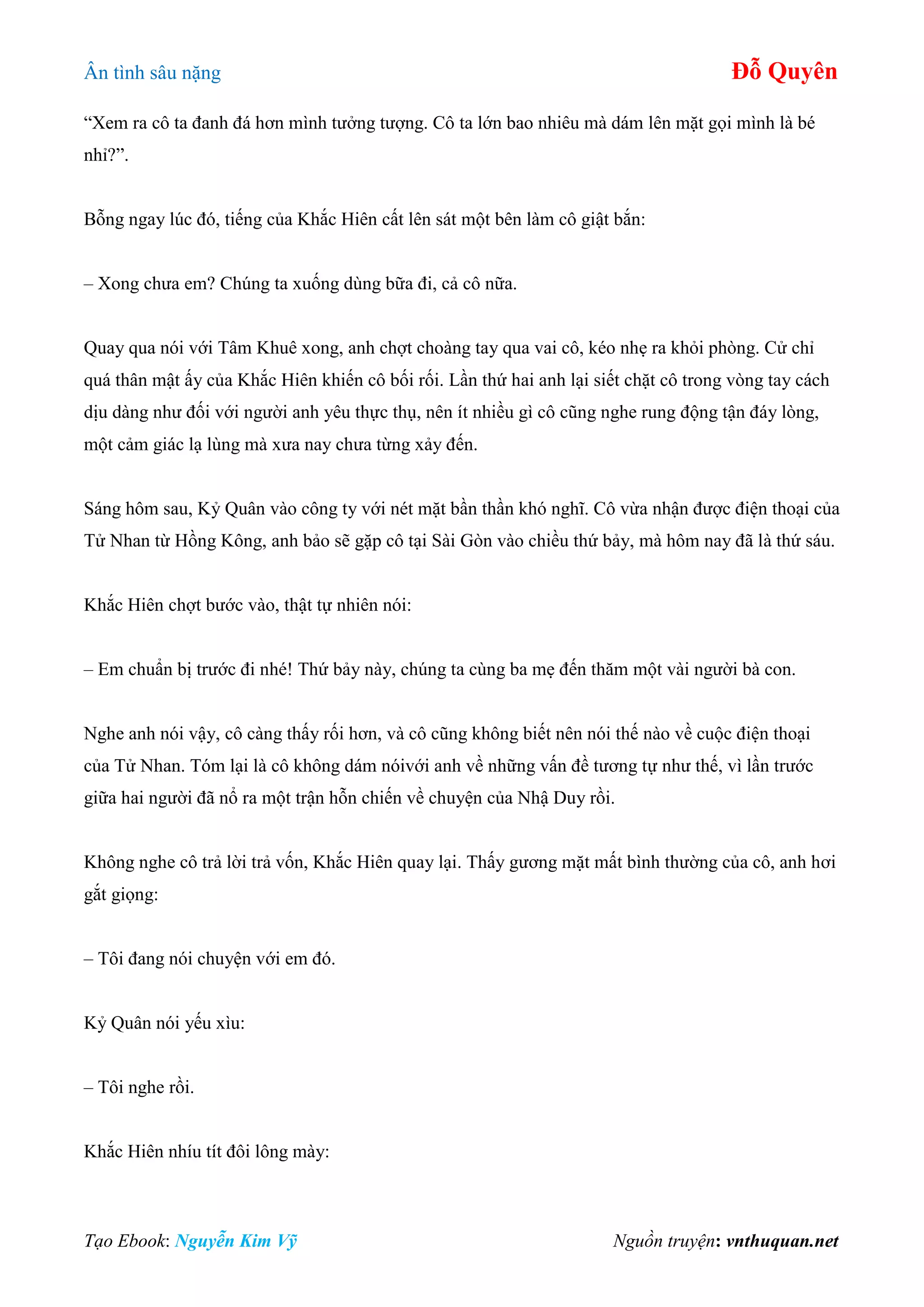Ân tình sâu nặng Đỗ Quyên
Tạo Ebook: Nguyễn Kim Vỹ Nguồn truyện: vnthuquan.net
“Xem ra cô ta đanh đá hơn mình tưởng tượng. Cô ta lớn bao nhiêu mà dám lên mặt gọi mình là bé
nhỉ?”.
Bỗng ngay lúc đó, tiếng của Khắc Hiên cất lên sát một bên làm cô giật bắn:
– Xong chưa em? Chúng ta xuống dùng bữa đi, cả cô nữa.
Quay qua nói với Tâm Khuê xong, anh chợt choàng tay qua vai cô, kéo nhẹ ra khỏi phòng. Cử chỉ
quá thân mật ấy của Khắc Hiên khiến cô bối rối. Lần thứ hai anh lại siết chặt cô trong vòng tay cách
dịu dàng như đối với người anh yêu thực thụ, nên ít nhiều gì cô cũng nghe rung động tận đáy lòng,
một cảm giác lạ lùng mà xưa nay chưa từng xảy đến.
Sáng hôm sau, Kỷ Quân vào công ty với nét mặt bần thần khó nghĩ. Cô vừa nhận được điện thoại của
Tử Nhan từ Hồng Kông, anh bảo sẽ gặp cô tại Sài Gòn vào chiều thứ bảy, mà hôm nay đã là thứ sáu.
Khắc Hiên chợt bước vào, thật tự nhiên nói:
– Em chuẩn bị trước đi nhé! Thứ bảy này, chúng ta cùng ba mẹ đến thăm một vài người bà con.
Nghe anh nói vậy, cô càng thấy rối hơn, và cô cũng không biết nên nói thế nào về cuộc điện thoại
của Tử Nhan. Tóm lại là cô không dám nóivới anh về những vấn đề tương tự như thế, vì lần trước
giữa hai người đã nổ ra một trận hỗn chiến về chuyện của Nhậ Duy rồi.
Không nghe cô trả lời trả vốn, Khắc Hiên quay lại. Thấy gương mặt mất bình thường của cô, anh hơi
gắt giọng:
– Tôi đang nói chuyện với em đó.
Kỷ Quân nói yếu xìu:
– Tôi nghe rồi.
Khắc Hiên nhíu tít đôi lông mày:
 