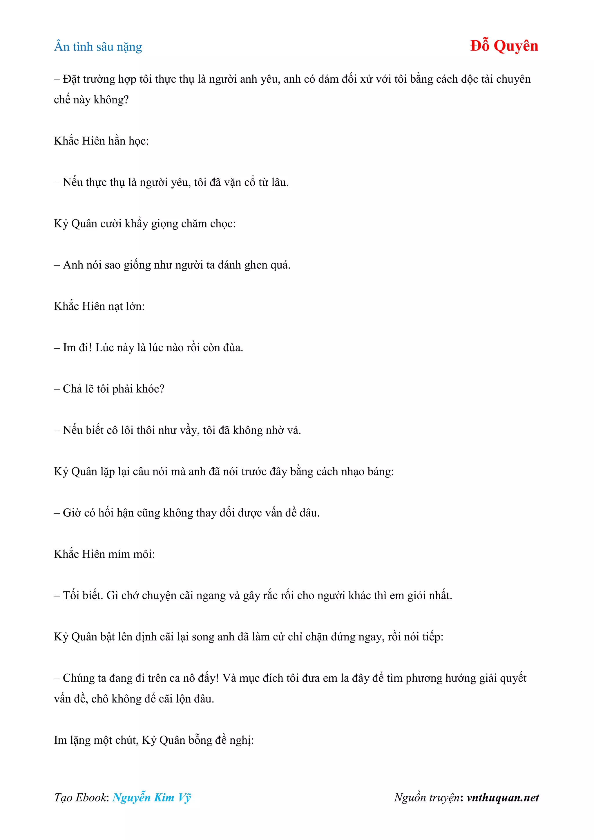 Ân tình sâu nặng Đỗ Quyên
Tạo Ebook: Nguyễn Kim Vỹ Nguồn truyện: vnthuquan.net
– Đặt trường hợp tôi thực thụ là người anh yêu, anh có dám đối xử với tôi bằng cách dộc tài chuyên
chế này không?
Khắc Hiên hằn học:
– Nếu thực thụ là người yêu, tôi đã vặn cổ từ lâu.
Kỷ Quân cười khẩy giọng chăm chọc:
– Anh nói sao giống như người ta đánh ghen quá.
Khắc Hiên nạt lớn:
– Im đi! Lúc này là lúc nào rồi còn đùa.
– Chả lẽ tôi phải khóc?
– Nếu biết cô lôi thôi như vầy, tôi đã không nhờ vả.
Kỷ Quân lặp lại câu nói mà anh đã nói trước đây bằng cách nhạo báng:
– Giờ có hối hận cũng không thay đổi được vấn đề đâu.
Khắc Hiên mím môi:
– Tối biết. Gì chớ chuyện cãi ngang và gây rắc rối cho người khác thì em giỏi nhất.
Kỷ Quân bật lên định cãi lại song anh đã làm cử chỉ chặn đứng ngay, rồi nói tiếp:
– Chúng ta đang đi trên ca nô đấy! Và mục đích tôi đưa em la đây để tìm phương hướng giải quyết
vấn đề, chô không để cãi lộn đâu.
Im lặng một chút, Kỷ Quân bỗng đề nghị:
 