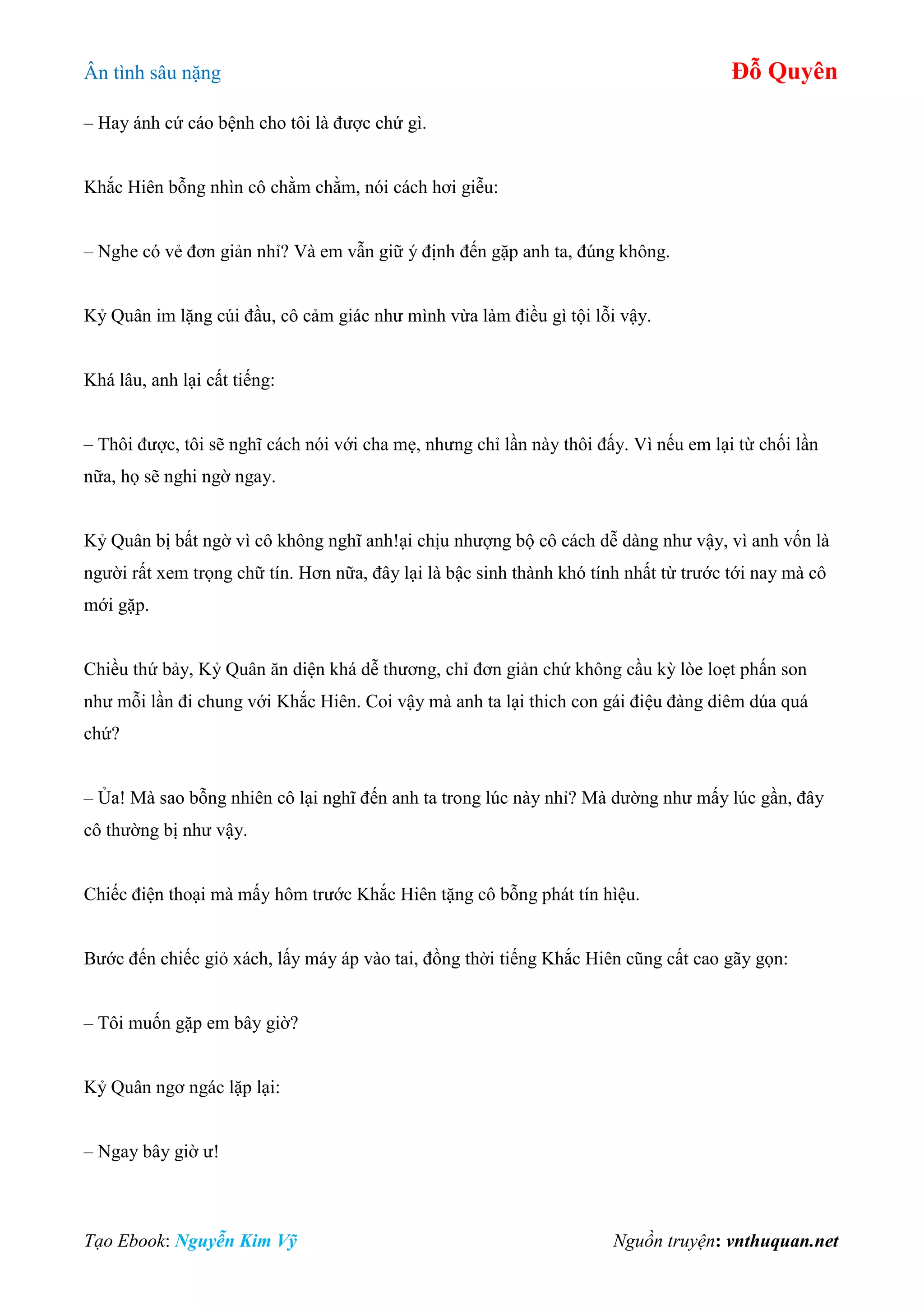 Ân tình sâu nặng Đỗ Quyên
Tạo Ebook: Nguyễn Kim Vỹ Nguồn truyện: vnthuquan.net
– Hay ánh cứ cáo bệnh cho tôi là được chứ gì.
Khắc Hiên bỗng nhìn cô chằm chằm, nói cách hơi giễu:
– Nghe có vẻ đơn giản nhỉ? Và em vẫn giữ ý định đến gặp anh ta, đúng không.
Kỷ Quân im lặng cúi đầu, cô cảm giác như mình vừa làm điều gì tội lỗi vậy.
Khá lâu, anh lại cất tiếng:
– Thôi được, tôi sẽ nghĩ cách nói với cha mẹ, nhưng chỉ lần này thôi đấy. Vì nếu em lại từ chối lần
nữa, họ sẽ nghi ngờ ngay.
Kỷ Quân bị bất ngờ vì cô không nghĩ anh!ại chịu nhượng bộ cô cách dễ dàng như vậy, vì anh vốn là
người rất xem trọng chữ tín. Hơn nữa, đây lại là bậc sinh thành khó tính nhất từ trước tới nay mà cô
mới gặp.
Chiều thứ bảy, Kỷ Quân ăn diện khá dễ thương, chỉ đơn giản chứ không cầu kỳ lòe loẹt phấn son
như mỗi lần đi chung với Khắc Hiên. Coi vậy mà anh ta lại thich con gái điệu đàng diêm dúa quá
chứ?
– Ủa! Mà sao bỗng nhiên cô lại nghĩ đến anh ta trong lúc này nhỉ? Mà dường như mấy lúc gần, đây
cô thường bị như vậy.
Chiếc điện thoại mà mấy hôm trước Khắc Hiên tặng cô bỗng phát tín hìệu.
Bước đến chiếc giỏ xách, lấy máy áp vào tai, đồng thời tiếng Khắc Hiên cũng cất cao gãy gọn:
– Tôi muốn gặp em bây giờ?
Kỷ Quân ngơ ngác lặp lại:
– Ngay bây giờ ư!
 