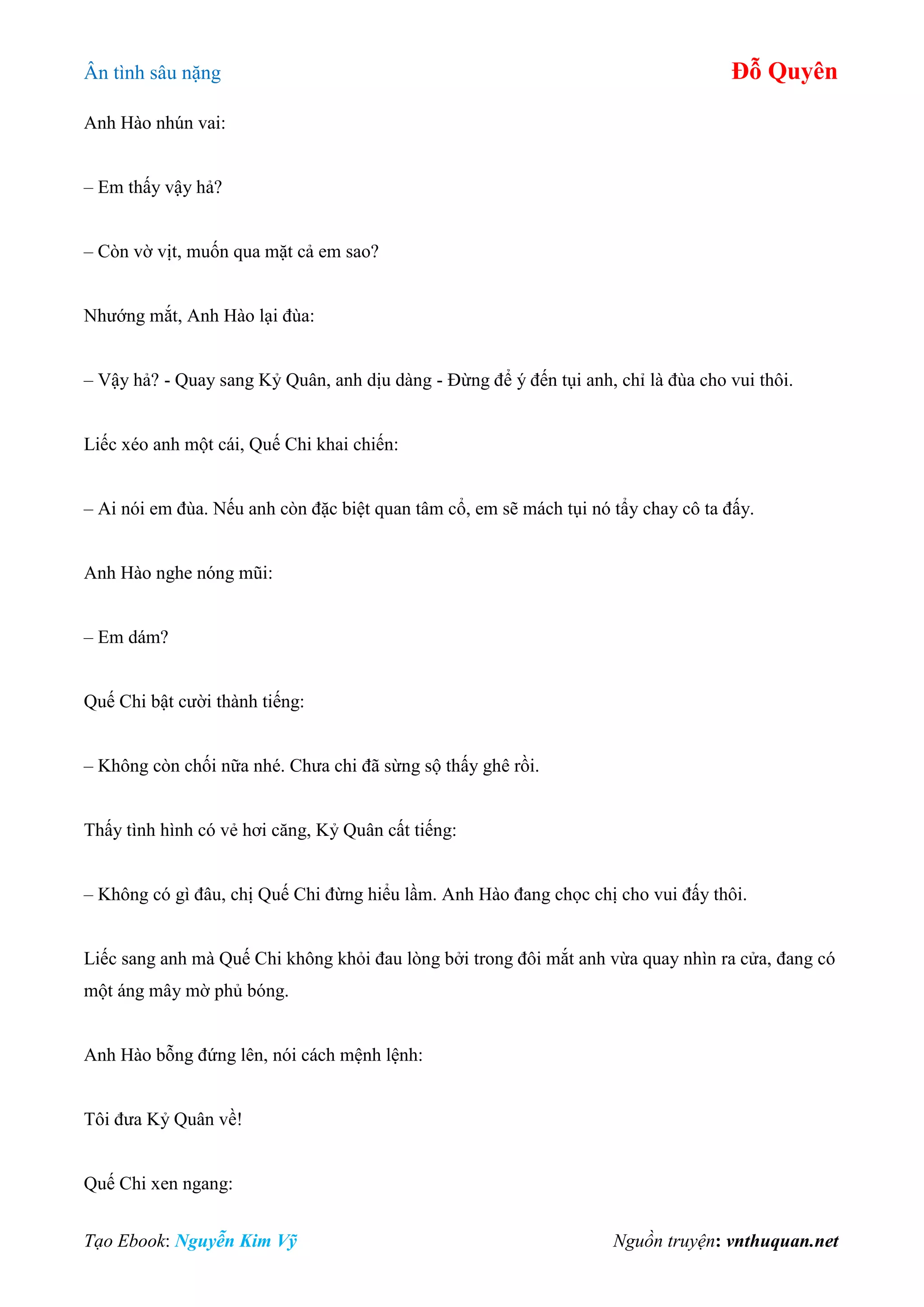 Ân tình sâu nặng Đỗ Quyên
Tạo Ebook: Nguyễn Kim Vỹ Nguồn truyện: vnthuquan.net
Anh Hào nhún vai:
– Em thấy vậy hả?
– Còn vờ vịt, muốn qua mặt cả em sao?
Nhướng mắt, Anh Hào lại đùa:
– Vậy hả? - Quay sang Kỷ Quân, anh dịu dàng - Đừng để ý đến tụi anh, chỉ là đùa cho vui thôi.
Liếc xéo anh một cái, Quế Chi khai chiến:
– Ai nói em đùa. Nếu anh còn đặc biệt quan tâm cổ, em sẽ mách tụi nó tẩy chay cô ta đấy.
Anh Hào nghe nóng mũi:
– Em dám?
Quế Chi bật cười thành tiếng:
– Không còn chối nữa nhé. Chưa chi đã sừng sộ thấy ghê rồi.
Thấy tình hình có vẻ hơi căng, Kỷ Quân cất tiếng:
– Không có gì đâu, chị Quế Chi đừng hiểu lầm. Anh Hào đang chọc chị cho vui đấy thôi.
Liếc sang anh mà Quế Chi không khỏi đau lòng bởi trong đôi mắt anh vừa quay nhìn ra cửa, đang có
một áng mây mờ phủ bóng.
Anh Hào bỗng đứng lên, nói cách mệnh lệnh:
Tôi đưa Kỷ Quân về!
Quế Chi xen ngang:
 