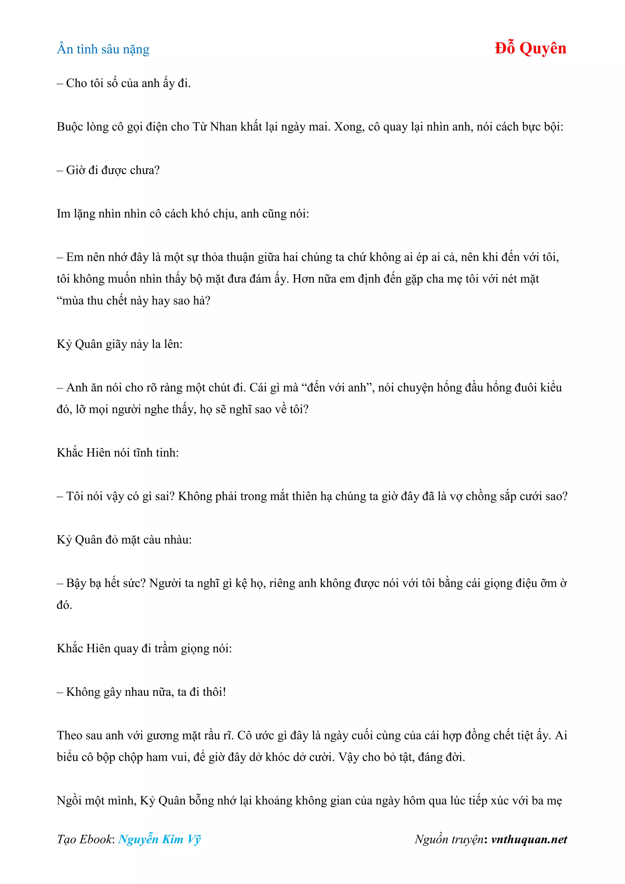 Ân tình sâu nặng Đỗ Quyên
Tạo Ebook: Nguyễn Kim Vỹ Nguồn truyện: vnthuquan.net
– Cho tôi số của anh ấy đi.
Buộc lòng cô gọi điện cho Từ Nhan khất lại ngày mai. Xong, cô quay lại nhìn anh, nói cách bực bội:
– Giờ đi được chưa?
Im lặng nhìn nhìn cô cách khó chịu, anh cũng nói:
– Em nên nhớ đây là một sự thỏa thuận giữa hai chúng ta chứ không ai ép ai cả, nên khi đến với tôi,
tôi không muốn nhìn thấy bộ mặt đưa đám ấy. Hơn nữa em định đến gặp cha mẹ tôi với nét mặt
“mùa thu chết này hay sao hả?
Kỷ Quân giãy nảy la lên:
– Anh ăn nói cho rõ ràng một chút đi. Cái gì mà “đến với anh”, nói chuyện hổng đầu hổng đuôi kiểu
đó, lỡ mọi người nghe thấy, họ sẽ nghĩ sao về tôi?
Khắc Hiên nói tĩnh tinh:
– Tôi nói vậy có gì sai? Không phải trong mắt thiên hạ chúng ta giờ đây đã là vợ chồng sắp cưới sao?
Kỷ Quân đỏ mặt càu nhàu:
– Bậy bạ hết sức? Người ta nghĩ gì kệ họ, riêng anh không được nói với tôi bằng cái giọng điệu ỡm ờ
đó.
Khắc Hiên quay đi trầm giọng nói:
– Không gây nhau nữa, ta đi thôi!
Theo sau anh với gương mặt rầu rĩ. Cô ước gì đây là ngày cuối cùng của cái hợp đồng chết tiệt ấy. Ai
biểu cô bộp chộp ham vui, để giờ đây dở khóc dở cười. Vậy cho bỏ tật, đáng đời.
Ngồi một mình, Kỷ Quân bỗng nhớ lại khoảng không gian của ngày hôm qua lúc tiếp xúc với ba mẹ
 