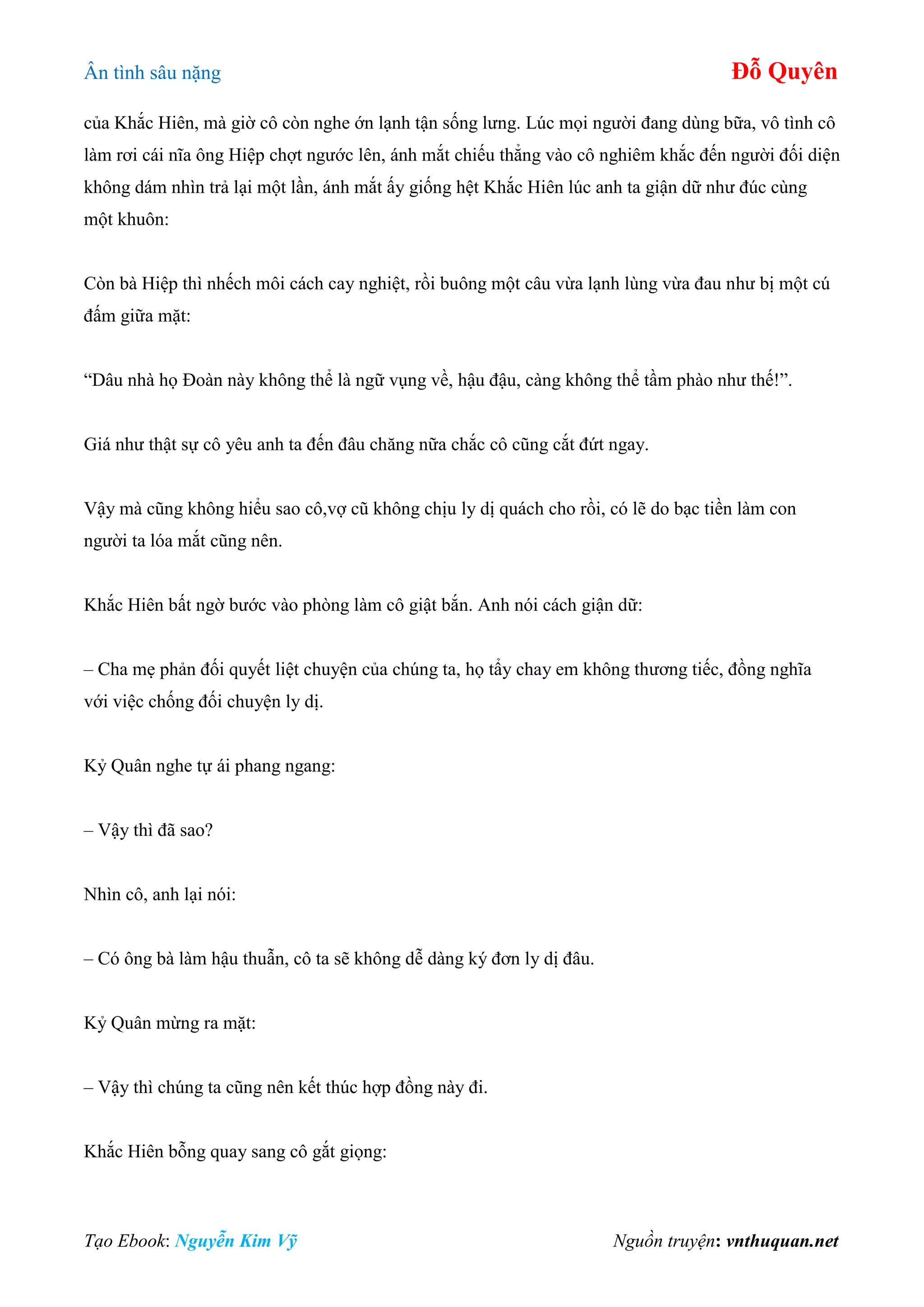 Ân tình sâu nặng Đỗ Quyên
Tạo Ebook: Nguyễn Kim Vỹ Nguồn truyện: vnthuquan.net
của Khắc Hiên, mà giờ cô còn nghe ớn lạnh tận sống lưng. Lúc mọi người đang dùng bữa, vô tình cô
làm rơi cái nĩa ông Hiệp chợt ngước lên, ánh mắt chiếu thẳng vào cô nghiêm khắc đến người đối diện
không dám nhìn trả lại một lần, ánh mắt ấy giống hệt Khắc Hiên lúc anh ta giận dữ như đúc cùng
một khuôn:
Còn bà Hiệp thì nhếch môi cách cay nghiệt, rồi buông một câu vừa lạnh lùng vừa đau như bị một cú
đấm giữa mặt:
“Dâu nhà họ Đoàn này không thể là ngữ vụng về, hậu đậu, càng không thể tầm phào như thế!”.
Giá như thật sự cô yêu anh ta đến đâu chăng nữa chắc cô cũng cắt đứt ngay.
Vậy mà cũng không hiểu sao cô,vợ cũ không chịu ly dị quách cho rồi, có lẽ do bạc tiền làm con
người ta lóa mắt cũng nên.
Khắc Hiên bất ngờ bước vào phòng làm cô giật bắn. Anh nói cách giận dữ:
– Cha mẹ phản đối quyết liệt chuyện của chúng ta, họ tẩy chay em không thương tiếc, đồng nghĩa
với việc chống đối chuyện ly dị.
Kỷ Quân nghe tự ái phang ngang:
– Vậy thì đã sao?
Nhìn cô, anh lại nói:
– Có ông bà làm hậu thuẫn, cô ta sẽ không dễ dàng ký đơn ly dị đâu.
Kỷ Quân mừng ra mặt:
– Vậy thì chúng ta cũng nên kết thúc hợp đồng này đi.
Khắc Hiên bỗng quay sang cô gắt giọng:
 