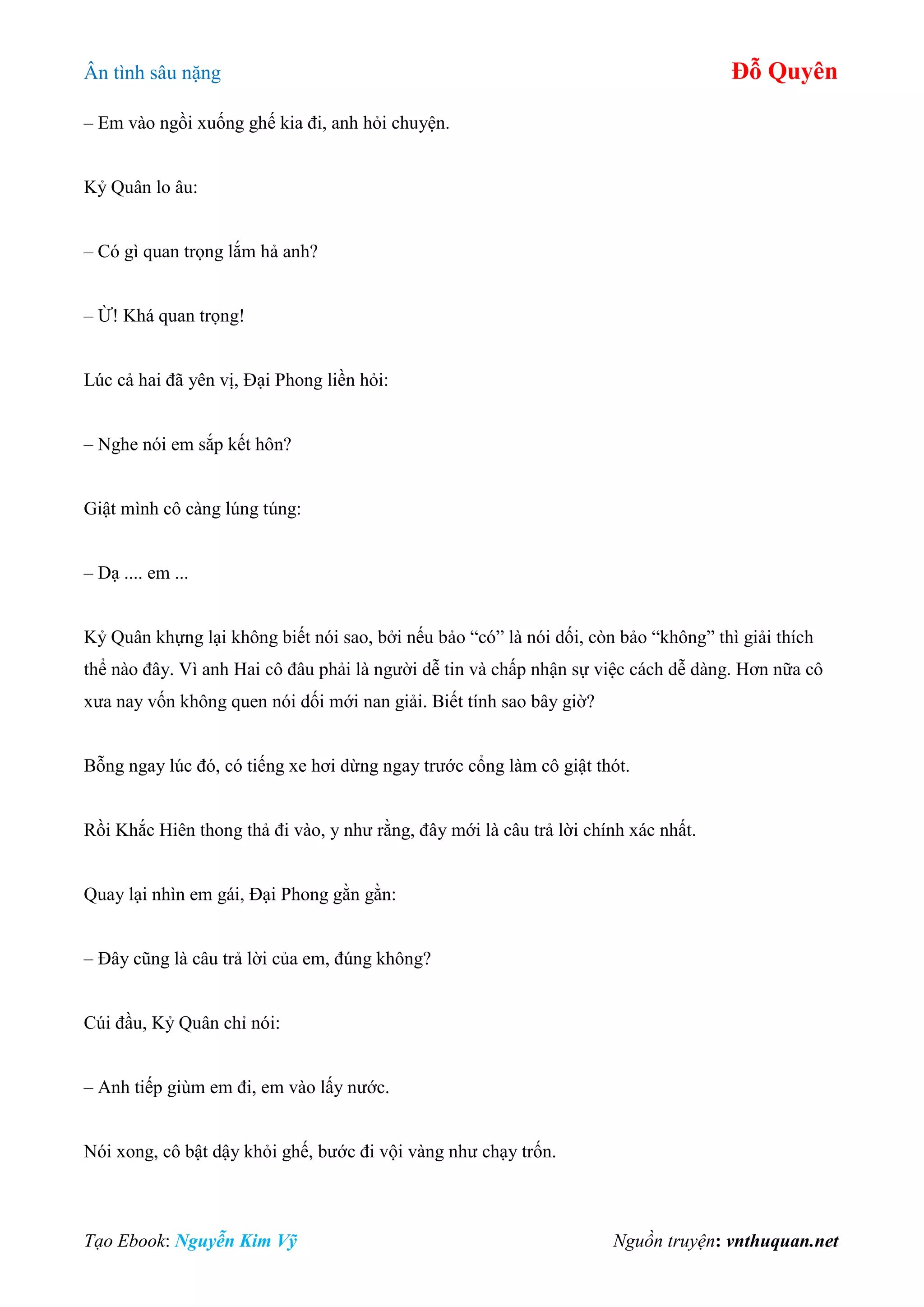 Ân tình sâu nặng Đỗ Quyên
Tạo Ebook: Nguyễn Kim Vỹ Nguồn truyện: vnthuquan.net
– Em vào ngồi xuống ghế kia đi, anh hỏi chuyện.
Kỷ Quân lo âu:
– Có gì quan trọng lắm hả anh?
– Ừ! Khá quan trọng!
Lúc cả hai đã yên vị, Đại Phong liền hỏi:
– Nghe nói em sắp kết hôn?
Giật mình cô càng lúng túng:
– Dạ .... em ...
Kỷ Quân khựng lại không biết nói sao, bởi nếu bảo “có” là nói dối, còn bảo “không” thì giải thích
thể nào đây. Vì anh Hai cô đâu phải là người dễ tin và chấp nhận sự việc cách dễ dàng. Hơn nữa cô
xưa nay vốn không quen nói dối mới nan giải. Biết tính sao bây giờ?
Bỗng ngay lúc đó, có tiếng xe hơi dừng ngay trước cổng làm cô giật thót.
Rồi Khắc Hiên thong thả đi vào, y như rằng, đây mới là câu trả lời chính xác nhất.
Quay lại nhìn em gái, Đại Phong gằn gằn:
– Đây cũng là câu trả lời của em, đúng không?
Cúi đầu, Kỷ Quân chỉ nói:
– Anh tiếp giùm em đi, em vào lấy nước.
Nói xong, cô bật dậy khỏi ghế, bước đi vội vàng như chạy trốn.
 