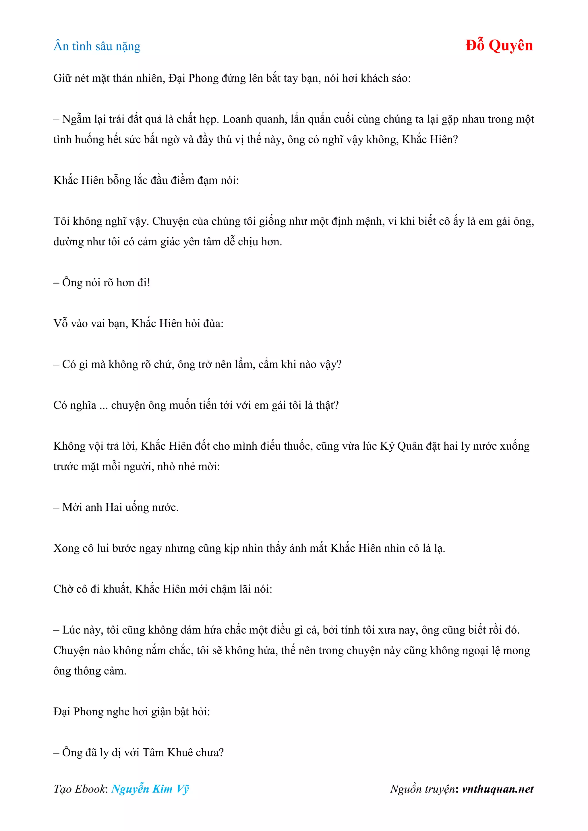 Ân tình sâu nặng Đỗ Quyên
Tạo Ebook: Nguyễn Kim Vỹ Nguồn truyện: vnthuquan.net
Giữ nét mặt thản nhìên, Đại Phong đứng lên bắt tay bạn, nói hơi khách sáo:
– Ngẫm lại trái đất quả là chất hẹp. Loanh quanh, lẩn quẩn cuối cùng chúng ta lại gặp nhau trong một
tình huống hết sức bất ngờ và đầy thú vị thế này, ông có nghĩ vậy không, Khắc Hiên?
Khắc Hiên bỗng lắc đầu điềm đạm nói:
Tôi không nghĩ vậy. Chuyện của chúng tôi giống như một định mệnh, vì khi biết cô ấy là em gái ông,
dường như tôi có cảm giác yên tâm dễ chịu hơn.
– Ông nói rõ hơn đi!
Vỗ vào vai bạn, Khắc Hiên hỏi đùa:
– Có gì mà không rõ chứ, ông trở nên lẩm, cẩm khi nào vậy?
Có nghĩa ... chuyện ông muốn tiến tới với em gái tôi là thật?
Không vội trả lời, Khắc Hiên đốt cho mình điếu thuốc, cũng vừa lúc Kỷ Quân đặt hai ly nước xuống
trước mặt mỗi người, nhỏ nhẻ mời:
– Mời anh Hai uống nước.
Xong cô lui bước ngay nhưng cũng kịp nhìn thấy ánh mắt Khắc Hiên nhìn cô là lạ.
Chờ cô đi khuất, Khắc Hiên mới chậm lãi nói:
– Lúc này, tôi cũng không dám hứa chắc một điều gì cả, bởi tính tôi xưa nay, ông cũng biết rồi đó.
Chuyện nào không nắm chắc, tôi sẽ không hứa, thế nên trong chuyện này cũng không ngoại lệ mong
ông thông cảm.
Đại Phong nghe hơi giận bật hỏi:
– Ông đã ly dị với Tâm Khuê chưa?
 