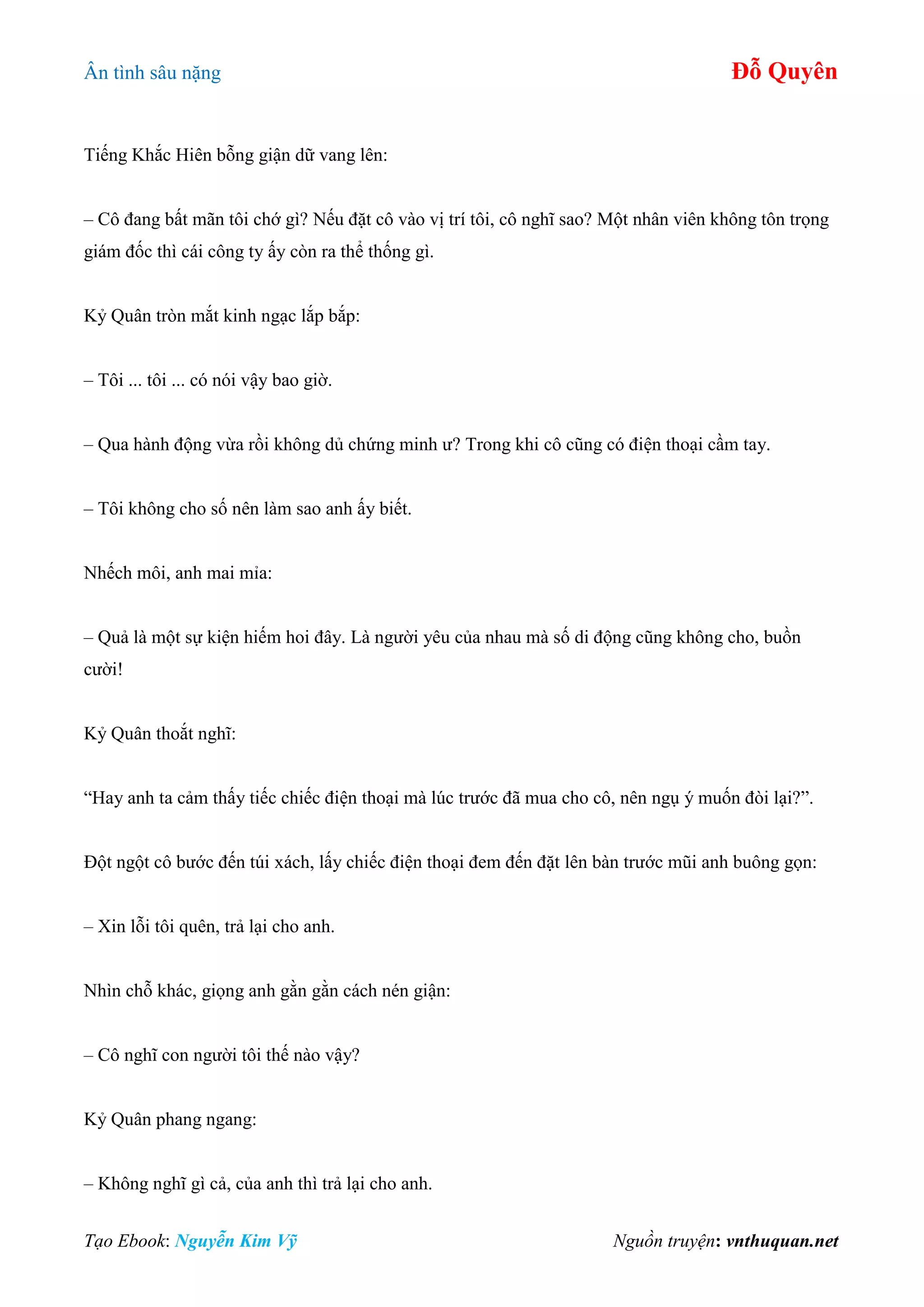 Ân tình sâu nặng Đỗ Quyên
Tạo Ebook: Nguyễn Kim Vỹ Nguồn truyện: vnthuquan.net
Tiếng Khắc Hiên bỗng giận dữ vang lên:
– Cô đang bất mãn tôi chớ gì? Nếu đặt cô vào vị trí tôi, cô nghĩ sao? Một nhân viên không tôn trọng
giám đốc thì cái công ty ấy còn ra thể thống gì.
Kỷ Quân tròn mắt kinh ngạc lắp bắp:
– Tôi ... tôi ... có nói vậy bao giờ.
– Qua hành động vừa rồi không dủ chứng minh ư? Trong khi cô cũng có điện thoại cầm tay.
– Tôi không cho số nên làm sao anh ấy biết.
Nhếch môi, anh mai mỉa:
– Quả là một sự kiện hiếm hoi đây. Là người yêu của nhau mà số di động cũng không cho, buồn
cười!
Kỷ Quân thoắt nghĩ:
“Hay anh ta cảm thấy tiếc chiếc điện thoại mà lúc trước đã mua cho cô, nên ngụ ý muốn đòi lại?”.
Đột ngột cô bước đến túi xách, lấy chiếc điện thoại đem đến đặt lên bàn trước mũi anh buông gọn:
– Xin lỗi tôi quên, trả lại cho anh.
Nhìn chỗ khác, giọng anh gằn gằn cách nén giận:
– Cô nghĩ con người tôi thế nào vậy?
Kỷ Quân phang ngang:
– Không nghĩ gì cả, của anh thì trả lại cho anh.
 