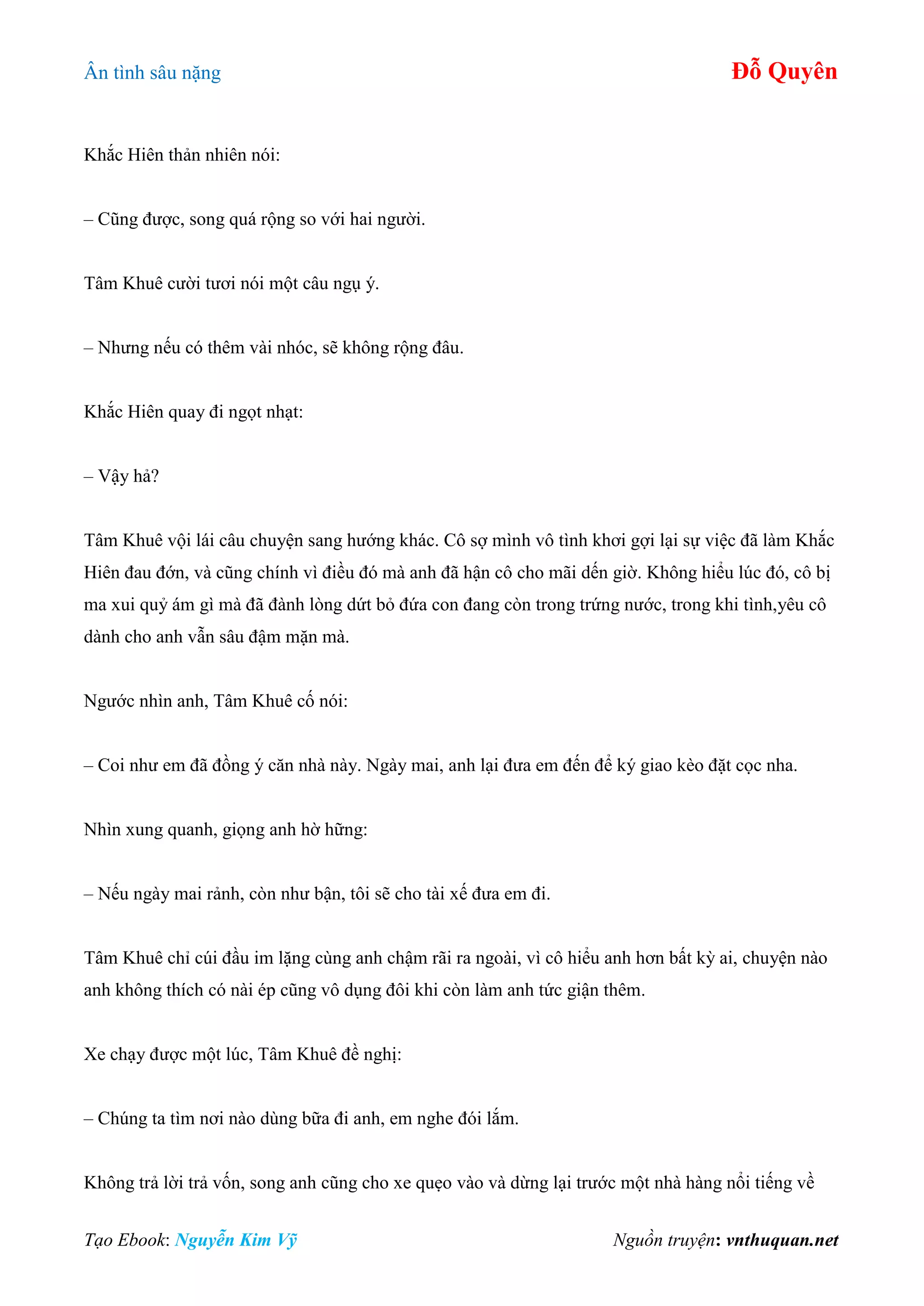 Ân tình sâu nặng Đỗ Quyên
Tạo Ebook: Nguyễn Kim Vỹ Nguồn truyện: vnthuquan.net
Khắc Hiên thản nhiên nói:
– Cũng được, song quá rộng so với hai người.
Tâm Khuê cười tươi nói một câu ngụ ý.
– Nhưng nếu có thêm vài nhóc, sẽ không rộng đâu.
Khắc Hiên quay đi ngọt nhạt:
– Vậy hả?
Tâm Khuê vội lái câu chuyện sang hướng khác. Cô sợ mình vô tình khơi gợi lại sự việc đã làm Khắc
Hiên đau đớn, và cũng chính vì điều đó mà anh đã hận cô cho mãi dến giờ. Không hiểu lúc đó, cô bị
ma xui quỷ ám gì mà đã đành lòng dứt bỏ đứa con đang còn trong trứng nước, trong khi tình,yêu cô
dành cho anh vẫn sâu đậm mặn mà.
Ngước nhìn anh, Tâm Khuê cố nói:
– Coi như em đã đồng ý căn nhà này. Ngày mai, anh lại đưa em đến để ký giao kèo đặt cọc nha.
Nhìn xung quanh, giọng anh hờ hững:
– Nếu ngày mai rảnh, còn như bận, tôi sẽ cho tài xế đưa em đi.
Tâm Khuê chỉ cúi đầu im lặng cùng anh chậm rãi ra ngoài, vì cô hiểu anh hơn bất kỳ ai, chuyện nào
anh không thích có nài ép cũng vô dụng đôi khi còn làm anh tức giận thêm.
Xe chạy được một lúc, Tâm Khuê đề nghị:
– Chúng ta tìm nơi nào dùng bữa đi anh, em nghe đói lắm.
Không trả lời trả vốn, song anh cũng cho xe quẹo vào và dừng lại trước một nhà hàng nổi tiếng về
 