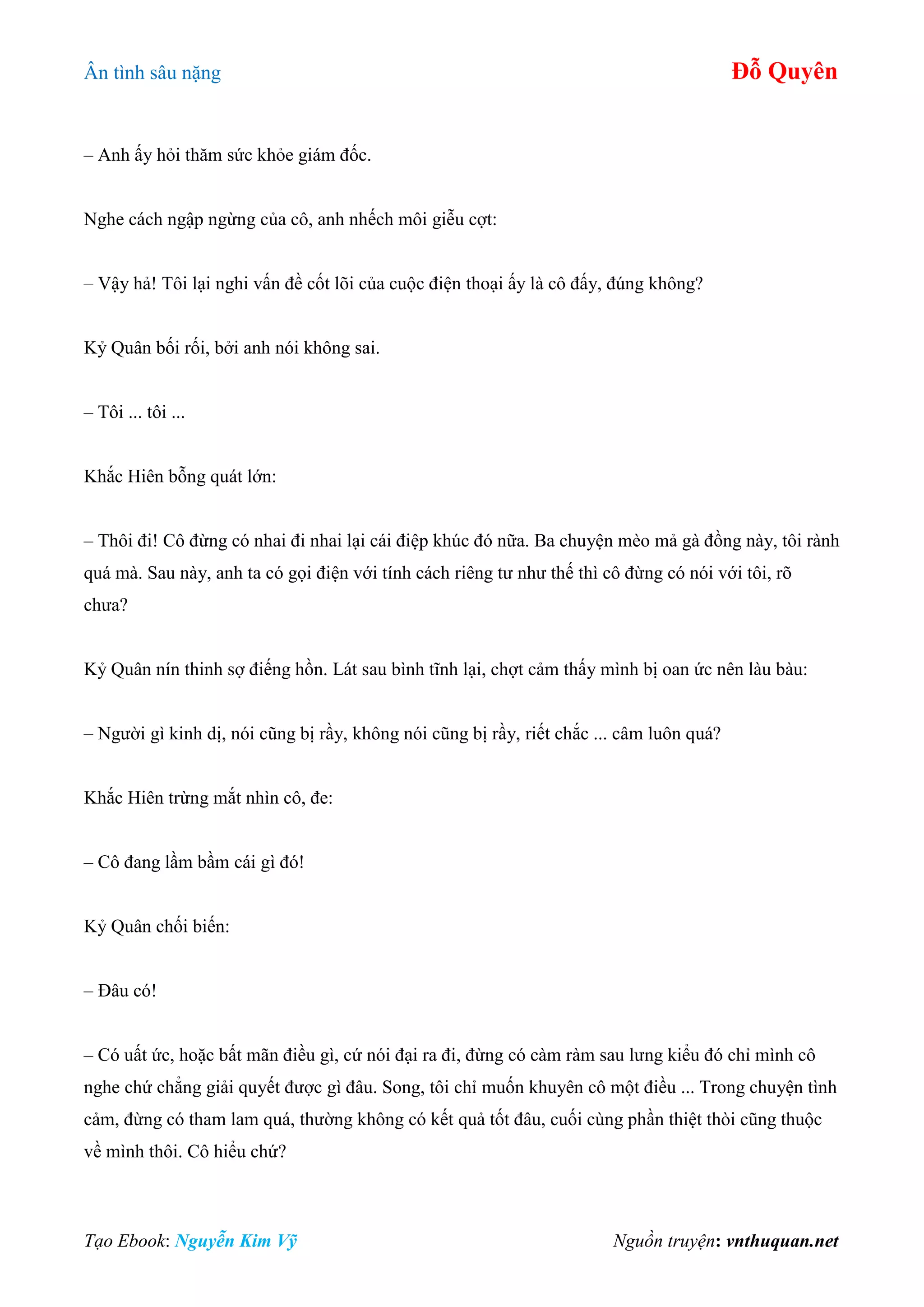 Ân tình sâu nặng Đỗ Quyên
Tạo Ebook: Nguyễn Kim Vỹ Nguồn truyện: vnthuquan.net
– Anh ấy hỏi thăm sức khỏe giám đốc.
Nghe cách ngập ngừng của cô, anh nhếch môi giễu cợt:
– Vậy hả! Tôi lại nghi vấn đề cốt lõi của cuộc điện thoại ấy là cô đấy, đúng không?
Kỷ Quân bối rối, bởi anh nói không sai.
– Tôi ... tôi ...
Khắc Hiên bỗng quát lớn:
– Thôi đi! Cô đừng có nhai đi nhai lại cái điệp khúc đó nữa. Ba chuyện mèo mả gà đồng này, tôi rành
quá mà. Sau này, anh ta có gọi điện với tính cách riêng tư như thế thì cô đừng có nói với tôi, rõ
chưa?
Kỷ Quân nín thinh sợ điếng hồn. Lát sau bình tĩnh lại, chợt cảm thấy mình bị oan ức nên làu bàu:
– Người gì kinh dị, nói cũng bị rầy, không nói cũng bị rầy, riết chắc ... câm luôn quá?
Khắc Hiên trừng mắt nhìn cô, đe:
– Cô đang lầm bầm cái gì đó!
Kỷ Quân chối biến:
– Đâu có!
– Có uất ức, hoặc bất mãn điều gì, cứ nói đại ra đi, đừng có càm ràm sau lưng kiểu đó chỉ mình cô
nghe chứ chẳng giải quyết được gì đâu. Song, tôi chỉ muốn khuyên cô một điều ... Trong chuyện tình
cảm, đừng có tham lam quá, thường không có kết quả tốt đâu, cuối cùng phần thiệt thòi cũng thuộc
về mình thôi. Cô hiểu chứ?
 