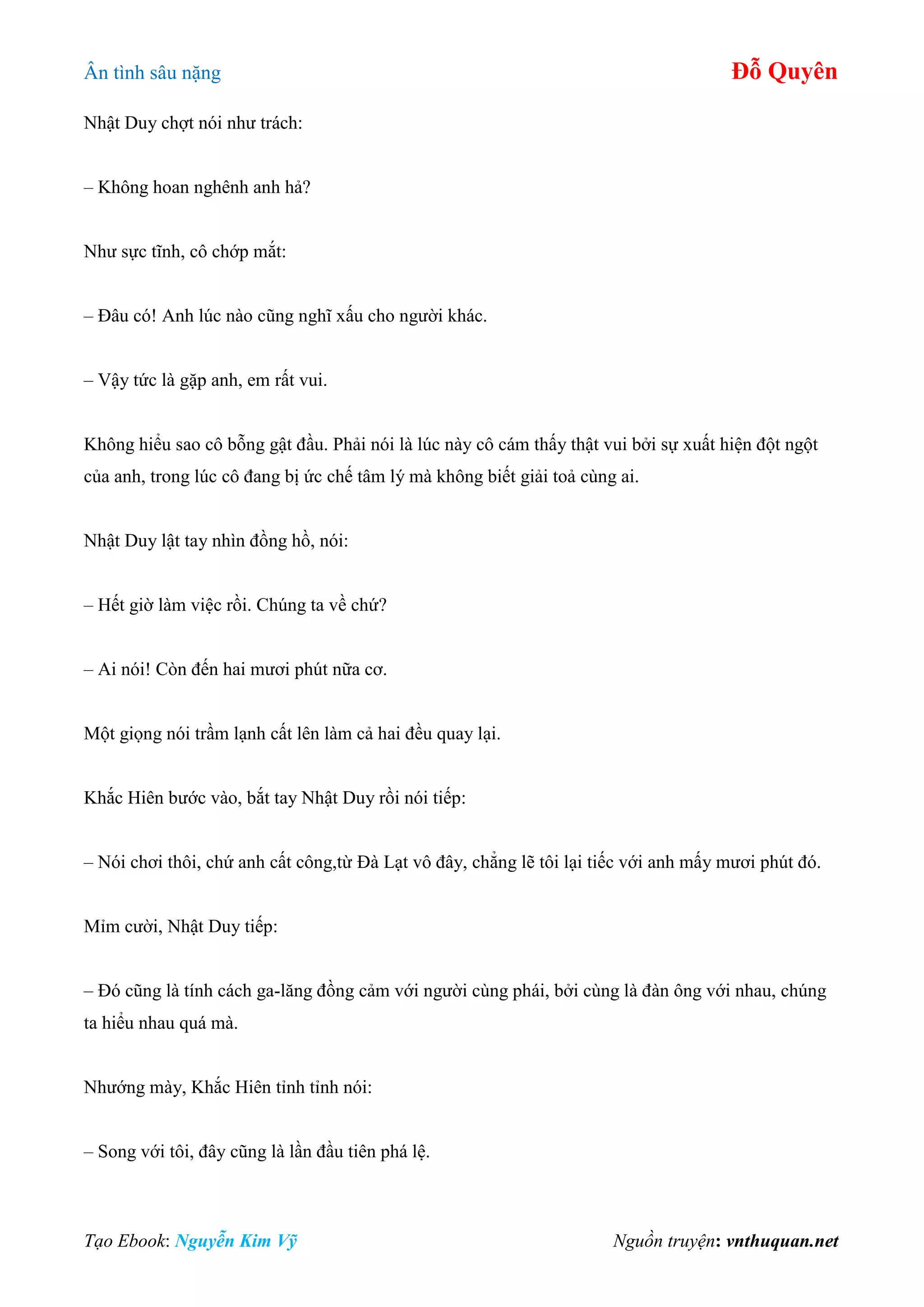 Ân tình sâu nặng Đỗ Quyên
Tạo Ebook: Nguyễn Kim Vỹ Nguồn truyện: vnthuquan.net
Nhật Duy chợt nói như trách:
– Không hoan nghênh anh hả?
Như sực tĩnh, cô chớp mắt:
– Đâu có! Anh lúc nào cũng nghĩ xấu cho người khác.
– Vậy tức là gặp anh, em rất vui.
Không hiểu sao cô bỗng gật đầu. Phải nói là lúc này cô cám thấy thật vui bởi sự xuất hiện đột ngột
của anh, trong lúc cô đang bị ức chế tâm lý mà không biết giải toả cùng ai.
Nhật Duy lật tay nhìn đồng hồ, nói:
– Hết giờ làm việc rồi. Chúng ta về chứ?
– Ai nói! Còn đến hai mươi phút nữa cơ.
Một giọng nói trầm lạnh cất lên làm cả hai đều quay lại.
Khắc Hiên bước vào, bắt tay Nhật Duy rồi nói tiếp:
– Nói chơi thôi, chứ anh cất công,từ Đà Lạt vô đây, chẳng lẽ tôi lại tiếc với anh mấy mươi phút đó.
Mỉm cười, Nhật Duy tiếp:
– Đó cũng là tính cách ga-lăng đồng cảm với người cùng phái, bởi cùng là đàn ông với nhau, chúng
ta hiểu nhau quá mà.
Nhướng mày, Khắc Hiên tỉnh tỉnh nói:
– Song với tôi, đây cũng là lần đầu tiên phá lệ.
 