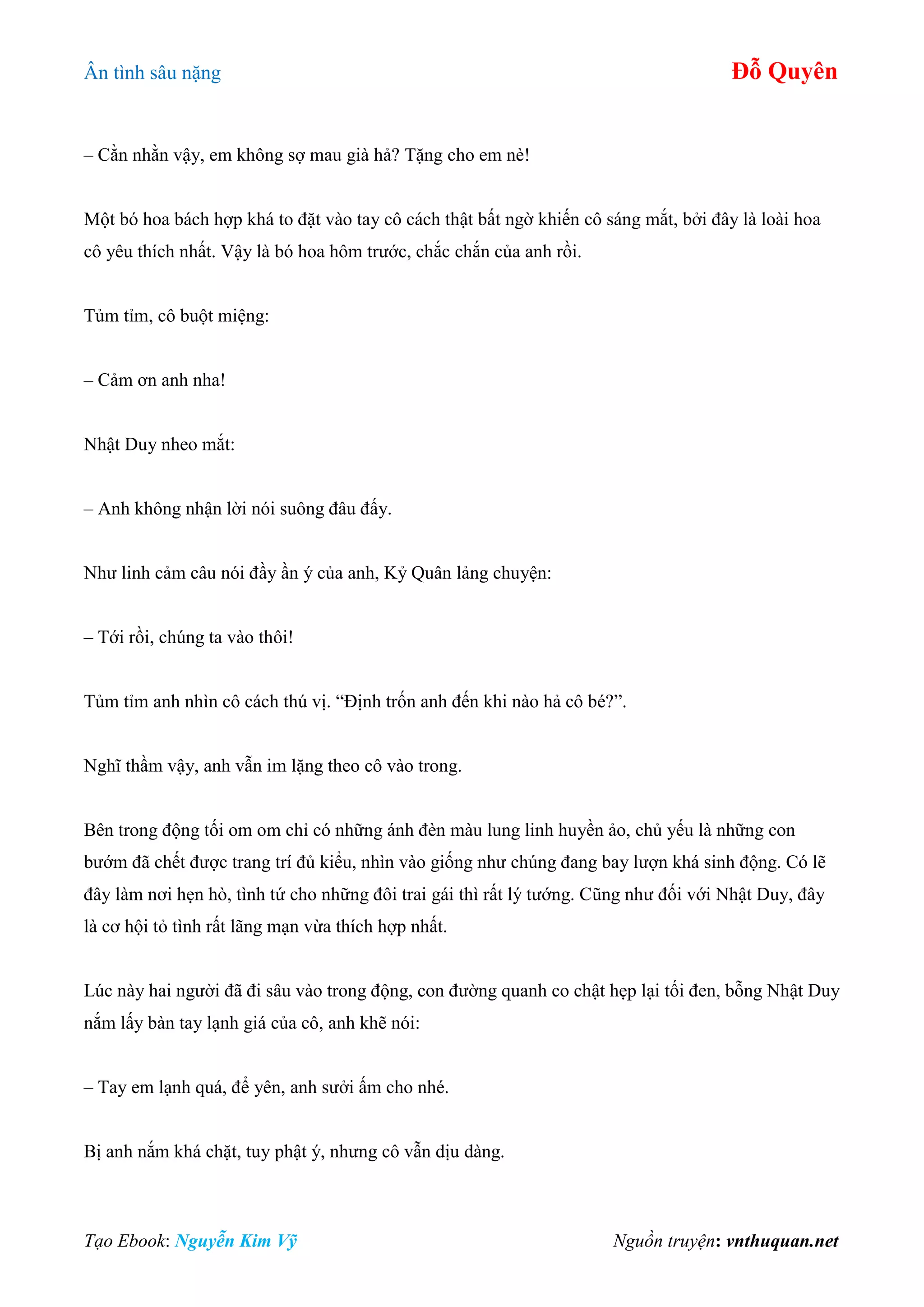 Ân tình sâu nặng Đỗ Quyên
Tạo Ebook: Nguyễn Kim Vỹ Nguồn truyện: vnthuquan.net
– Cằn nhằn vậy, em không sợ mau già hả? Tặng cho em nè!
Một bó hoa bách hợp khá to đặt vào tay cô cách thật bất ngờ khiến cô sáng mắt, bởi đây là loài hoa
cô yêu thích nhất. Vậy là bó hoa hôm trước, chắc chắn của anh rồi.
Tủm tỉm, cô buột miệng:
– Cảm ơn anh nha!
Nhật Duy nheo mắt:
– Anh không nhận lời nói suông đâu đấy.
Như linh cảm câu nói đầy ần ý của anh, Kỷ Quân lảng chuyện:
– Tới rồi, chúng ta vào thôi!
Tủm tỉm anh nhìn cô cách thú vị. “Định trốn anh đến khi nào hả cô bé?”.
Nghĩ thầm vậy, anh vẫn im lặng theo cô vào trong.
Bên trong động tối om om chỉ có những ánh đèn màu lung linh huyền ảo, chủ yếu là những con
bướm đã chết được trang trí đủ kiểu, nhìn vào giống như chúng đang bay lượn khá sinh động. Có lẽ
đây làm nơi hẹn hò, tình tứ cho những đôi trai gái thì rất lý tướng. Cũng như đối với Nhật Duy, đây
là cơ hội tỏ tình rất lãng mạn vừa thích hợp nhất.
Lúc này hai người đã đi sâu vào trong động, con đường quanh co chật hẹp lại tối đen, bỗng Nhật Duy
nắm lấy bàn tay lạnh giá của cô, anh khẽ nói:
– Tay em lạnh quá, để yên, anh sưởi ấm cho nhé.
Bị anh nắm khá chặt, tuy phật ý, nhưng cô vẫn dịu dàng.
 