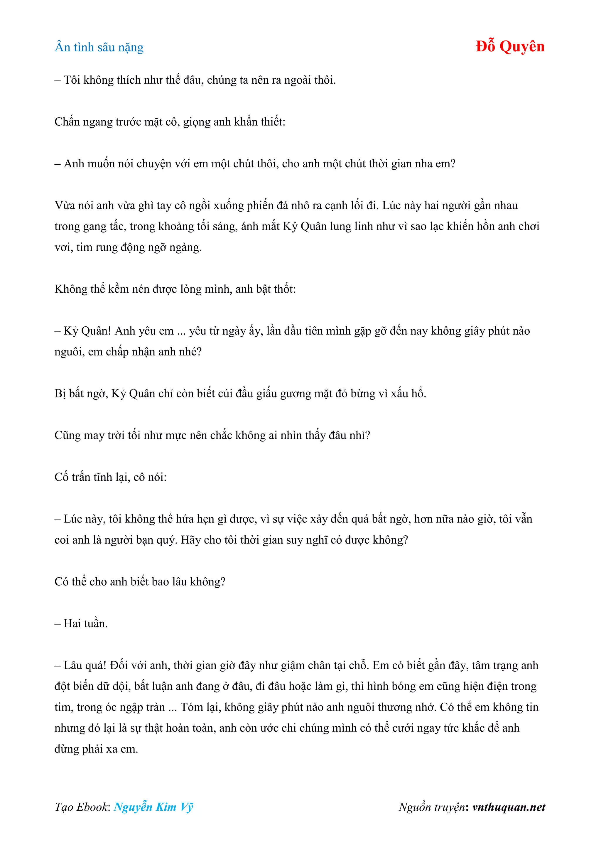 Ân tình sâu nặng Đỗ Quyên
Tạo Ebook: Nguyễn Kim Vỹ Nguồn truyện: vnthuquan.net
– Tôi không thích như thế đâu, chúng ta nên ra ngoài thôi.
Chấn ngang trước mặt cô, giọng anh khẩn thiết:
– Anh muốn nói chuyện với em một chút thôi, cho anh một chút thời gian nha em?
Vừa nói anh vừa ghì tay cô ngồi xuống phiến đá nhô ra cạnh lối đi. Lúc này hai người gần nhau
trong gang tấc, trong khoảng tối sáng, ánh mắt Kỷ Quân lung linh như vì sao lạc khiến hồn anh chơi
vơi, tim rung động ngỡ ngàng.
Không thể kềm nén được lòng mình, anh bật thốt:
– Kỷ Quân! Anh yêu em ... yêu từ ngày ấy, lần đầu tiên mình gặp gỡ đến nay không giây phút nào
nguôi, em chấp nhận anh nhé?
Bị bất ngờ, Kỷ Quân chỉ còn biết cúi đầu giấu gương mặt đỏ bừng vì xấu hổ.
Cũng may trời tối như mực nên chắc không ai nhìn thấy đâu nhỉ?
Cố trấn tĩnh lại, cô nói:
– Lúc này, tôi không thể hứa hẹn gì được, vì sự việc xảy đến quá bất ngờ, hơn nữa nào giờ, tôi vẫn
coi anh là người bạn quý. Hãy cho tôi thời gian suy nghĩ có được không?
Có thể cho anh biết bao lâu không?
– Hai tuần.
– Lâu quá! Đối với anh, thời gian giờ đây như giậm chân tại chỗ. Em có biết gần đây, tâm trạng anh
đột biến dữ dội, bất luận anh đang ở đâu, đi đâu hoặc làm gì, thì hình bóng em cũng hiện điện trong
tim, trong óc ngập tràn ... Tóm lại, không giây phút nào anh nguôi thương nhớ. Có thể em không tin
nhưng đó lại là sự thật hoàn toàn, anh còn ước chi chúng mình có thể cưới ngay tức khắc để anh
đừng phải xa em.
 