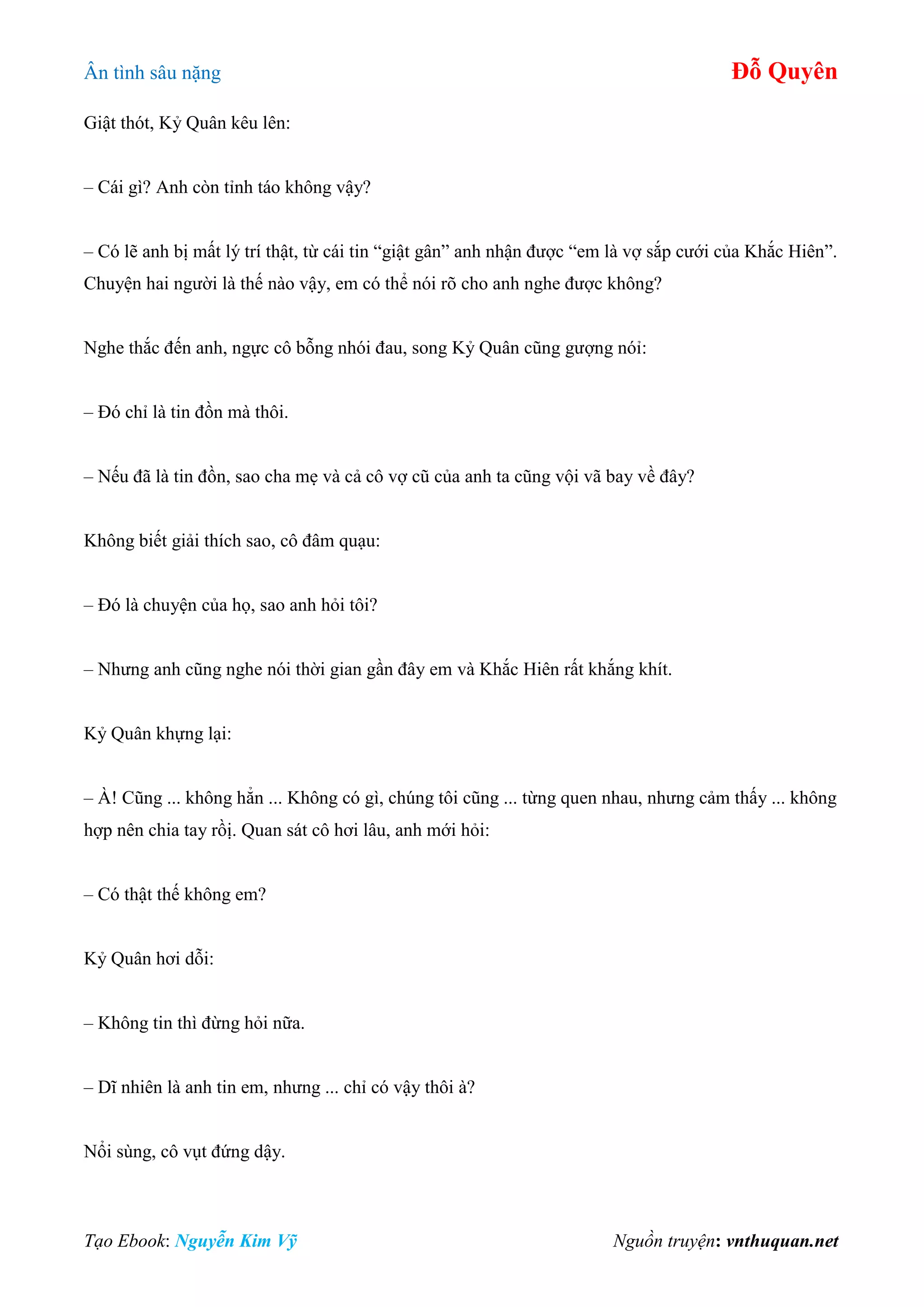 Ân tình sâu nặng Đỗ Quyên
Tạo Ebook: Nguyễn Kim Vỹ Nguồn truyện: vnthuquan.net
Giật thót, Kỷ Quân kêu lên:
– Cái gì? Anh còn tỉnh táo không vậy?
– Có lẽ anh bị mất lý trí thật, từ cái tin “giật gân” anh nhận được “em là vợ sắp cưới của Khắc Hiên”.
Chuyện hai người là thế nào vậy, em có thể nói rõ cho anh nghe được không?
Nghe thắc đến anh, ngực cô bỗng nhói đau, song Kỷ Quân cũng gượng nóỉ:
– Đó chỉ là tin đồn mà thôi.
– Nếu đã là tin đồn, sao cha mẹ và cả cô vợ cũ của anh ta cũng vội vã bay về đây?
Không biết giải thích sao, cô đâm quạu:
– Đó là chuyện của họ, sao anh hỏi tôi?
– Nhưng anh cũng nghe nói thời gian gần đây em và Khắc Hiên rất khắng khít.
Kỷ Quân khựng lại:
– À! Cũng ... không hẳn ... Không có gì, chúng tôi cũng ... từng quen nhau, nhưng cảm thấy ... không
hợp nên chia tay rồị. Quan sát cô hơi lâu, anh mới hỏi:
– Có thật thế không em?
Kỷ Quân hơi dỗi:
– Không tin thì đừng hỏi nữa.
– Dĩ nhiên là anh tin em, nhưng ... chỉ có vậy thôi à?
Nổi sùng, cô vụt đứng dậy.
 