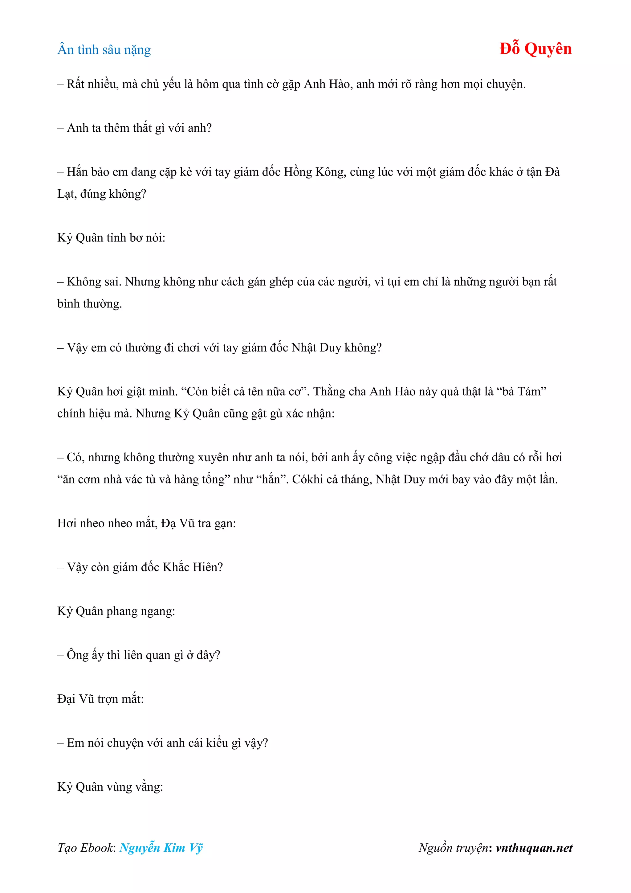 Ân tình sâu nặng Đỗ Quyên
Tạo Ebook: Nguyễn Kim Vỹ Nguồn truyện: vnthuquan.net
– Rất nhiều, mà chủ yếu là hôm qua tình cờ gặp Anh Hào, anh mới rõ ràng hơn mọi chuyện.
– Anh ta thêm thắt gì với anh?
– Hắn bảo em đang cặp kè với tay giám đốc Hồng Kông, cùng lúc với một giám đốc khác ở tận Đà
Lạt, đúng không?
Kỷ Quân tỉnh bơ nói:
– Không sai. Nhưng không như cách gán ghép của các người, vì tụi em chỉ là những người bạn rất
bình thường.
– Vậy em có thường đi chơi với tay giám đốc Nhật Duy không?
Kỷ Quân hơi giật mình. “Còn biết cả tên nữa cơ”. Thằng cha Anh Hào này quả thật là “bà Tám”
chính hiệu mà. Nhưng Kỷ Quân cũng gật gù xác nhận:
– Có, nhưng không thường xuyên như anh ta nói, bởi anh ấy công việc ngập đầu chớ dâu có rỗi hơi
“ăn cơm nhà vác tù và hàng tổng” như “hắn”. Cókhi cả tháng, Nhật Duy mới bay vào đây một lần.
Hơi nheo nheo mắt, Đạ Vũ tra gạn:
– Vậy còn giám đốc Khắc Hiên?
Kỷ Quân phang ngang:
– Ông ấy thì liên quan gì ở đây?
Đại Vũ trợn mắt:
– Em nói chuyện với anh cái kiểu gì vậy?
Kỷ Quân vùng vằng:
 