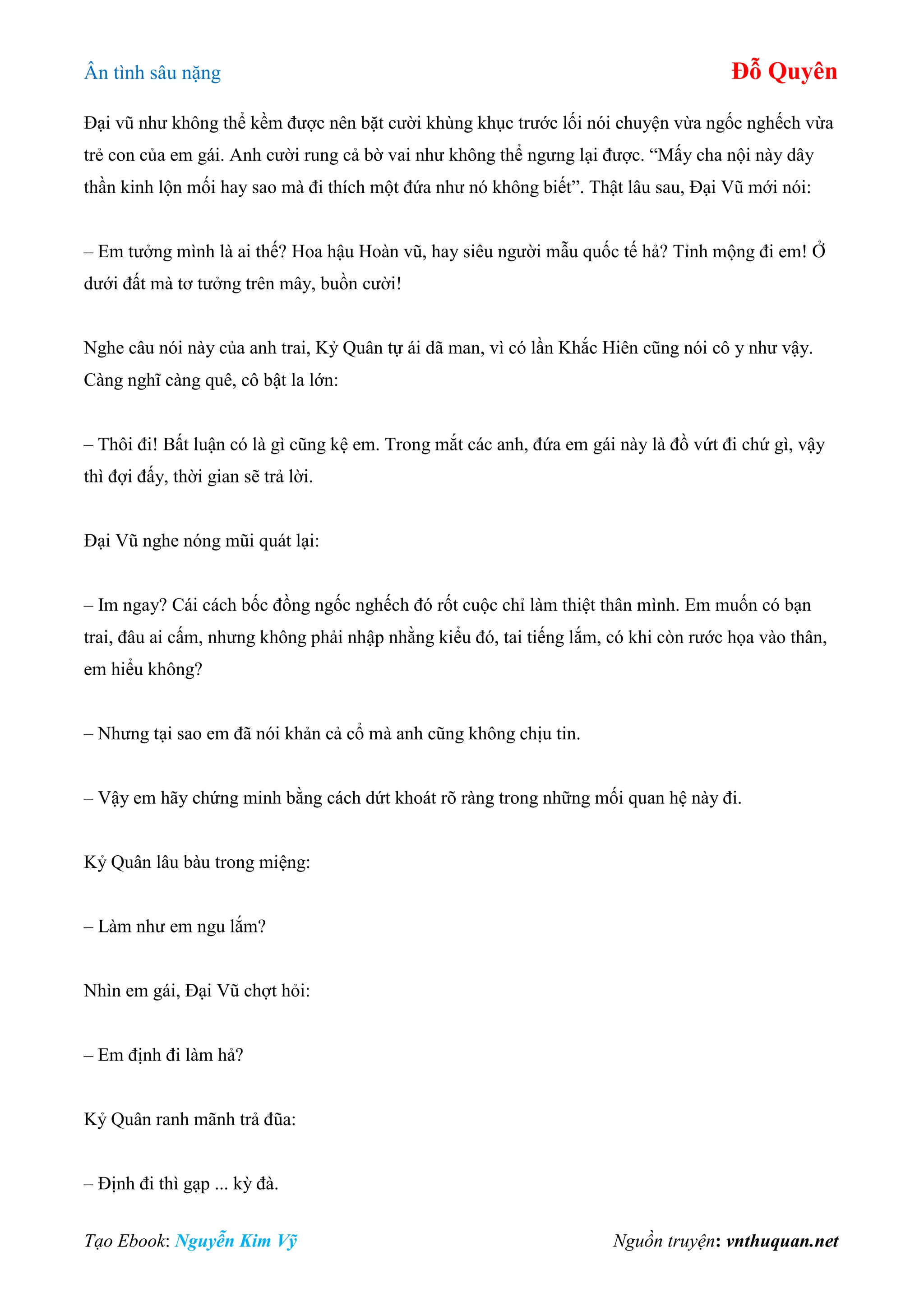 Ân tình sâu nặng Đỗ Quyên
Tạo Ebook: Nguyễn Kim Vỹ Nguồn truyện: vnthuquan.net
Đại vũ như không thể kềm được nên bặt cười khùng khục trước lối nói chuyện vừa ngốc nghếch vừa
trẻ con của em gái. Anh cười rung cả bờ vai như không thể ngưng lại được. “Mấy cha nội này dây
thần kinh lộn mối hay sao mà đi thích một đứa như nó không biết”. Thật lâu sau, Đại Vũ mới nói:
– Em tưởng mình là ai thế? Hoa hậu Hoàn vũ, hay siêu người mẫu quốc tế hả? Tỉnh mộng đi em! Ở
dưới đất mà tơ tưởng trên mây, buồn cười!
Nghe câu nói này của anh trai, Kỷ Quân tự ái dã man, vì có lần Khắc Hiên cũng nói cô y như vậy.
Càng nghĩ càng quê, cô bật la lớn:
– Thôi đi! Bất luận có là gì cũng kệ em. Trong mắt các anh, đứa em gái này là đồ vứt đi chứ gì, vậy
thì đợi đấy, thời gian sẽ trả lời.
Đại Vũ nghe nóng mũi quát lại:
– Im ngay? Cái cách bốc đồng ngốc nghếch đó rốt cuộc chỉ làm thiệt thân mình. Em muốn có bạn
trai, đâu ai cấm, nhưng không phải nhập nhằng kiểu đó, tai tiếng lắm, có khi còn rước họa vào thân,
em hiểu không?
– Nhưng tại sao em đã nói khản cả cổ mà anh cũng không chịu tin.
– Vậy em hãy chứng minh bằng cách dứt khoát rõ ràng trong những mối quan hệ này đi.
Kỷ Quân lâu bàu trong miệng:
– Làm như em ngu lắm?
Nhìn em gái, Đại Vũ chợt hỏi:
– Em định đi làm hả?
Kỷ Quân ranh mãnh trả đũa:
– Định đi thì gạp ... kỳ đà.
 