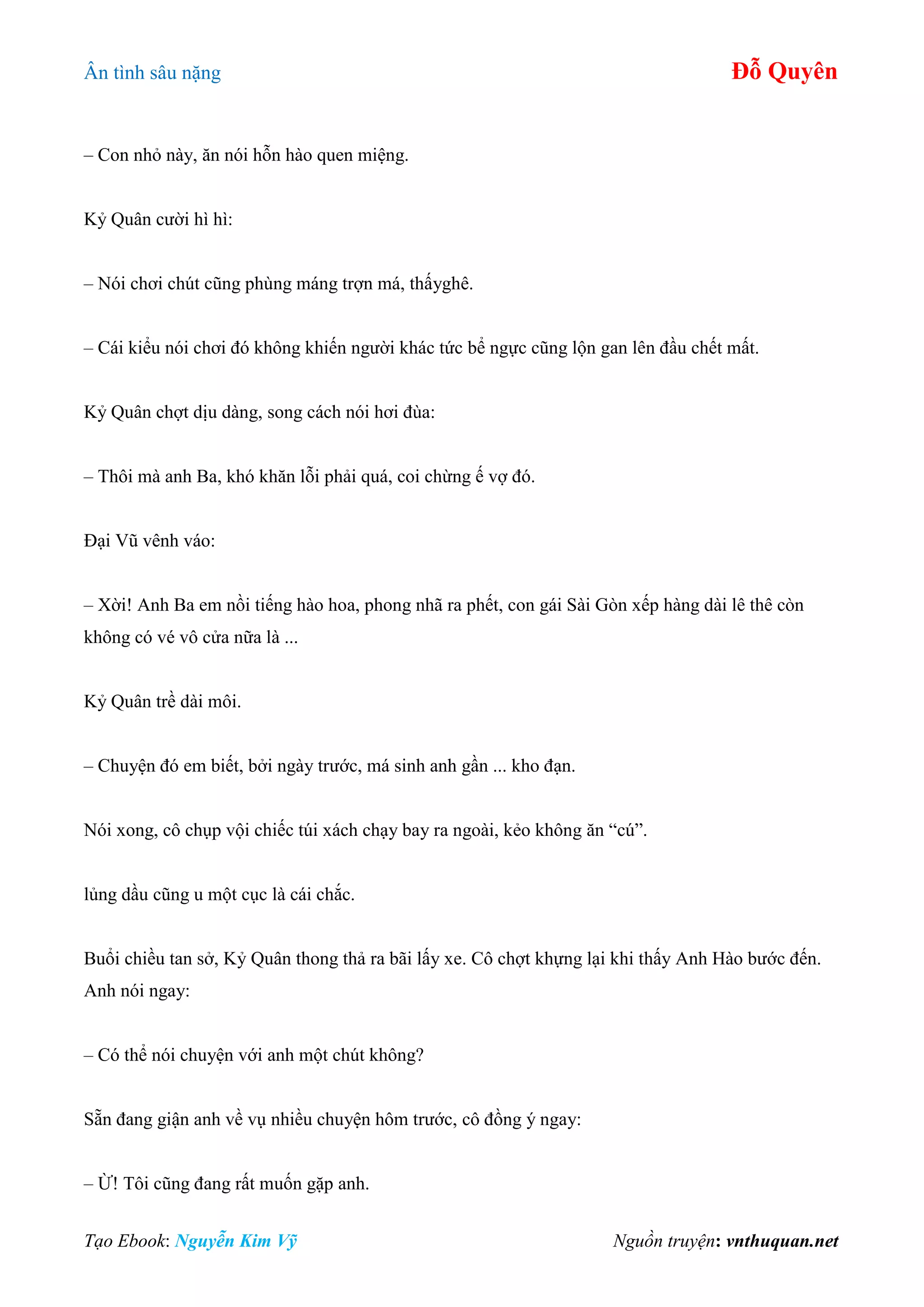 Ân tình sâu nặng Đỗ Quyên
Tạo Ebook: Nguyễn Kim Vỹ Nguồn truyện: vnthuquan.net
– Con nhỏ này, ăn nói hỗn hào quen miệng.
Kỷ Quân cười hì hì:
– Nói chơi chút cũng phùng máng trợn má, thấyghê.
– Cái kiểu nói chơi đó không khiến người khác tức bể ngực cũng lộn gan lên đầu chết mất.
Kỷ Quân chợt dịu dàng, song cách nói hơi đùa:
– Thôi mà anh Ba, khó khăn lỗi phải quá, coi chừng ế vợ đó.
Đại Vũ vênh váo:
– Xời! Anh Ba em nồi tiếng hào hoa, phong nhã ra phết, con gái Sài Gòn xếp hàng dài lê thê còn
không có vé vô cửa nữa là ...
Kỷ Quân trề dài môi.
– Chuyện đó em biết, bởi ngày trước, má sinh anh gần ... kho đạn.
Nói xong, cô chụp vội chiếc túi xách chạy bay ra ngoài, kẻo không ăn “cú”.
lủng dầu cũng u một cục là cái chắc.
Buổi chiều tan sở, Kỷ Quân thong thả ra bãi lấy xe. Cô chợt khựng lại khi thấy Anh Hào bước đến.
Anh nói ngay:
– Có thể nói chuyện với anh một chút không?
Sẵn đang giận anh về vụ nhiều chuyện hôm trước, cô đồng ý ngay:
– Ừ! Tôi cũng đang rất muốn gặp anh.
 