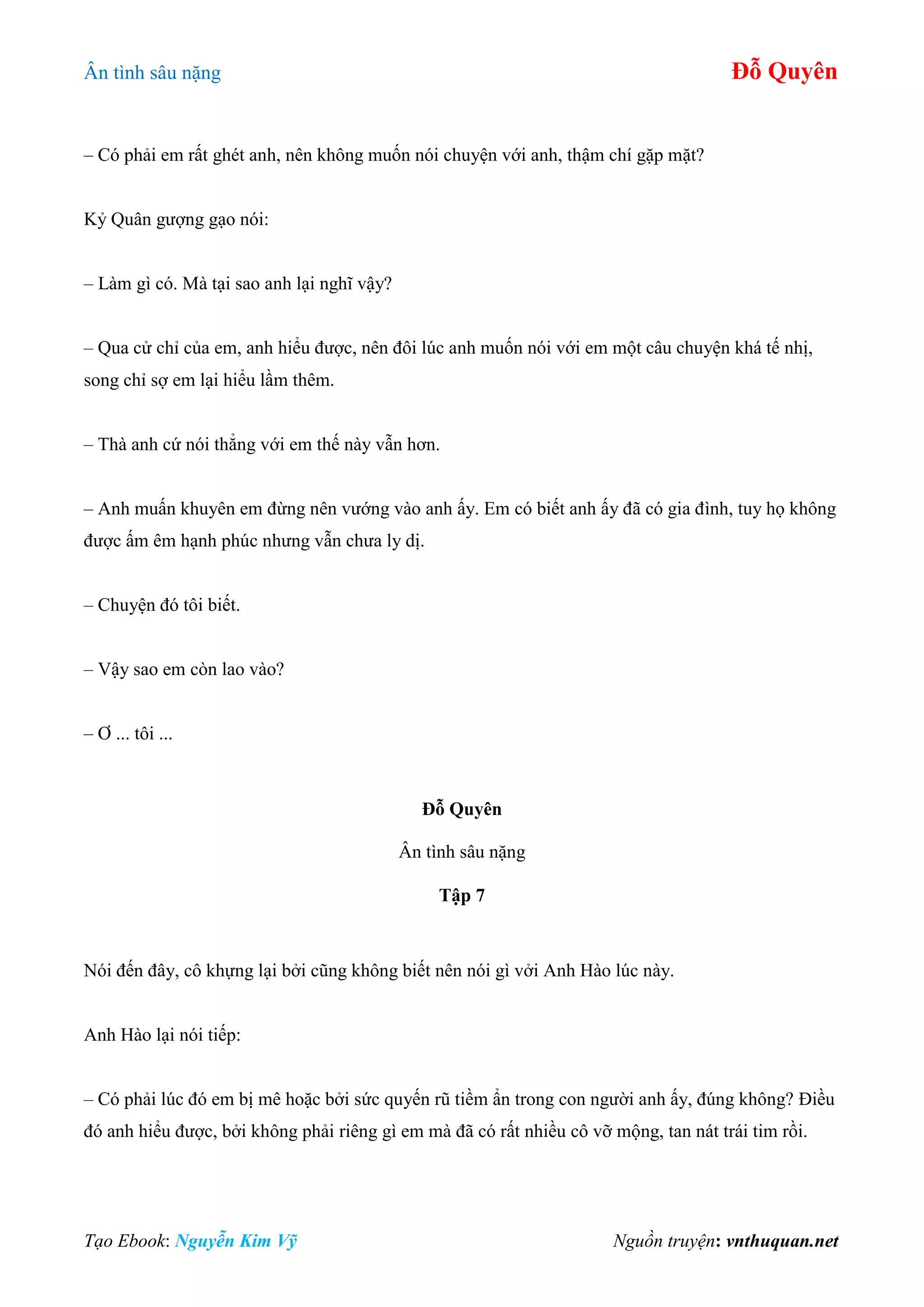 Ân tình sâu nặng Đỗ Quyên
Tạo Ebook: Nguyễn Kim Vỹ Nguồn truyện: vnthuquan.net
– Có phải em rất ghét anh, nên không muốn nói chuyện với anh, thậm chí gặp mặt?
Kỷ Quân gượng gạo nói:
– Làm gì có. Mà tại sao anh lại nghĩ vậy?
– Qua cử chỉ của em, anh hiểu được, nên đôi lúc anh muốn nói với em một câu chuyện khá tế nhị,
song chỉ sợ em lại hiểu lầm thêm.
– Thà anh cứ nói thẳng với em thế này vẫn hơn.
– Anh muấn khuyên em đừng nên vướng vào anh ấy. Em có biết anh ấy đã có gia đình, tuy họ không
được ấm êm hạnh phúc nhưng vẫn chưa ly dị.
– Chuyện đó tôi biết.
– Vậy sao em còn lao vào?
– Ơ ... tôi ...
Đỗ Quyên
Ân tình sâu nặng
Tập 7
Nói đến đây, cô khựng lại bởi cũng không biết nên nói gì vởi Anh Hào lúc này.
Anh Hào lại nói tiếp:
– Có phải lúc đó em bị mê hoặc bởi sức quyến rũ tiềm ẩn trong con người anh ấy, đúng không? Điều
đó anh hiểu được, bởi không phải riêng gì em mà đã có rất nhiều cô vỡ mộng, tan nát trái tim rồi.
 