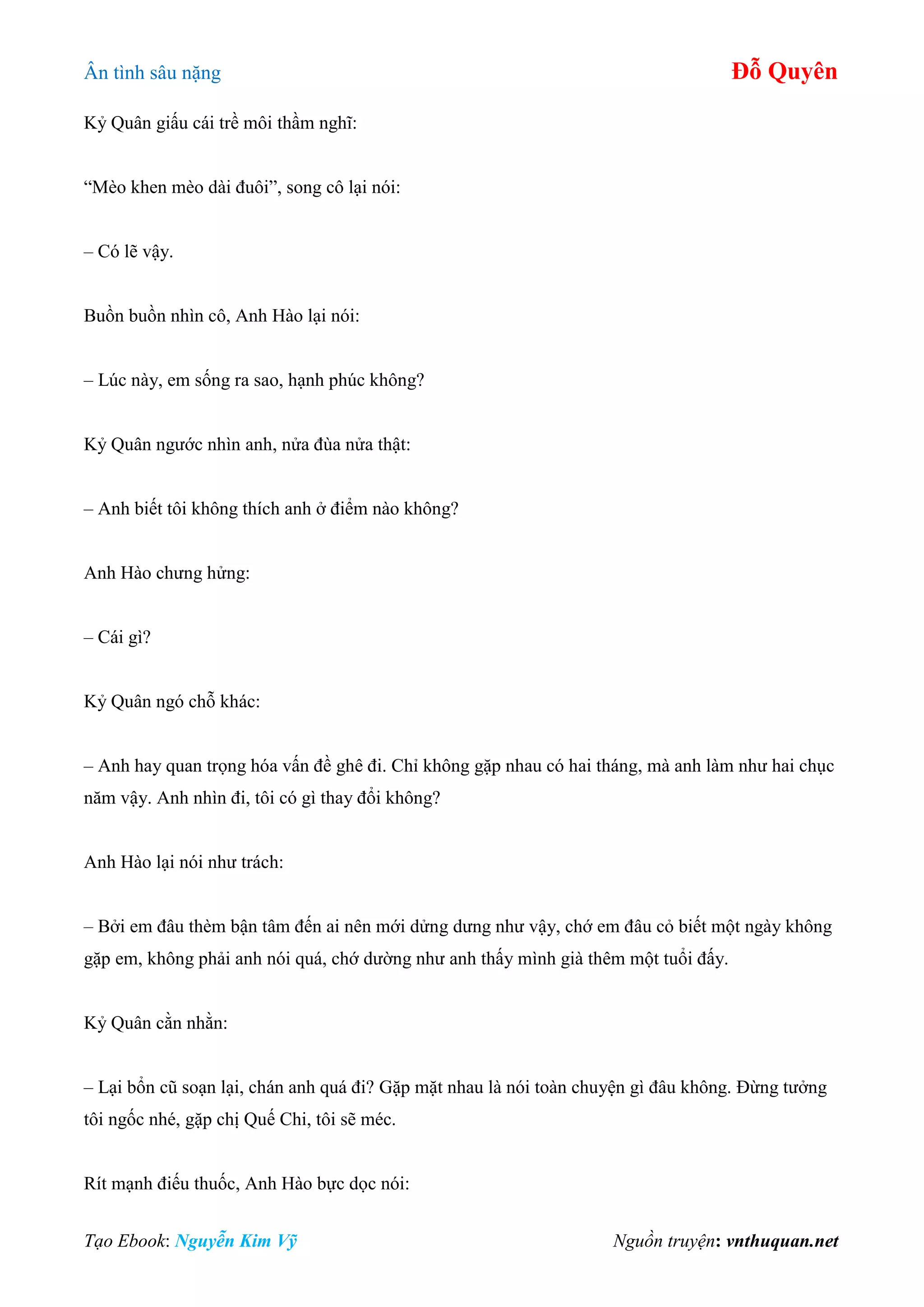 Ân tình sâu nặng Đỗ Quyên
Tạo Ebook: Nguyễn Kim Vỹ Nguồn truyện: vnthuquan.net
Kỷ Quân giấu cái trề môi thầm nghĩ:
“Mèo khen mèo dài đuôi”, song cô lại nói:
– Có lẽ vậy.
Buồn buồn nhìn cô, Anh Hào lại nói:
– Lúc này, em sống ra sao, hạnh phúc không?
Kỷ Quân ngước nhìn anh, nửa đùa nửa thật:
– Anh biết tôi không thích anh ở điểm nào không?
Anh Hào chưng hửng:
– Cái gì?
Kỷ Quân ngó chỗ khác:
– Anh hay quan trọng hóa vấn đề ghê đi. Chỉ không gặp nhau có hai tháng, mà anh làm như hai chục
năm vậy. Anh nhìn đi, tôi có gì thay đổi không?
Anh Hào lại nói như trách:
– Bởi em đâu thèm bận tâm đến ai nên mới dửng dưng như vậy, chớ em đâu cỏ biết một ngày không
gặp em, không phải anh nói quá, chớ dường như anh thấy mình già thêm một tuổi đấy.
Kỷ Quân cằn nhằn:
– Lại bổn cũ soạn lại, chán anh quá đi? Gặp mặt nhau là nói toàn chuyện gì đâu không. Đừng tưởng
tôi ngốc nhé, gặp chị Quế Chi, tôi sẽ méc.
Rít mạnh điếu thuốc, Anh Hào bực dọc nói:
 