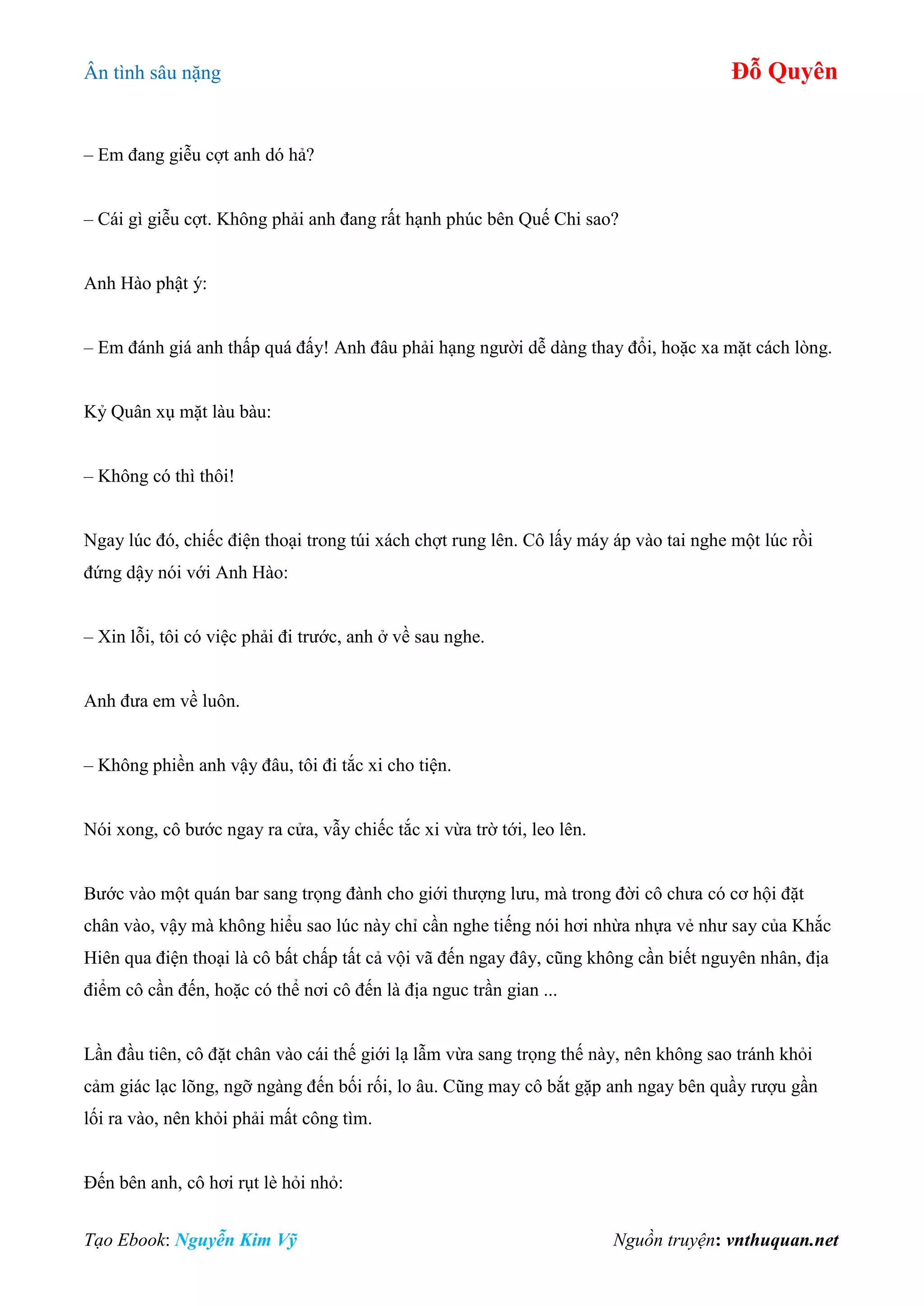 Ân tình sâu nặng Đỗ Quyên
Tạo Ebook: Nguyễn Kim Vỹ Nguồn truyện: vnthuquan.net
– Em đang giễu cợt anh dó hả?
– Cái gì giễu cợt. Không phải anh đang rất hạnh phúc bên Quế Chi sao?
Anh Hào phật ý:
– Em đánh giá anh thấp quá đấy! Anh đâu phải hạng người dễ dàng thay đổi, hoặc xa mặt cách lòng.
Kỷ Quân xụ mặt làu bàu:
– Không có thì thôi!
Ngay lúc đó, chiếc điện thoại trong túi xách chợt rung lên. Cô lấy máy áp vào tai nghe một lúc rồi
đứng dậy nói với Anh Hào:
– Xin lỗi, tôi có việc phải đi trước, anh ở về sau nghe.
Anh đưa em về luôn.
– Không phiền anh vậy đâu, tôi đi tắc xi cho tiện.
Nói xong, cô bước ngay ra cửa, vẫy chiếc tắc xi vừa trờ tới, leo lên.
Bước vào một quán bar sang trọng đành cho giới thượng lưu, mà trong đời cô chưa có cơ hội đặt
chân vào, vậy mà không hiểu sao lúc này chỉ cần nghe tiếng nói hơi nhừa nhựa vẻ như say của Khắc
Hiên qua điện thoại là cô bất chấp tất cả vội vã đến ngay đây, cũng không cần biết nguyên nhân, địa
điểm cô cần đến, hoặc có thể nơi cô đến là địa nguc trần gian ...
Lần đầu tiên, cô đặt chân vào cái thế giới lạ lẫm vừa sang trọng thế này, nên không sao tránh khỏi
cảm giác lạc lõng, ngỡ ngàng đến bối rối, lo âu. Cũng may cô bắt gặp anh ngay bên quầy rượu gần
lối ra vào, nên khỏi phải mất công tìm.
Đến bên anh, cô hơi rụt lè hỏi nhỏ:
 