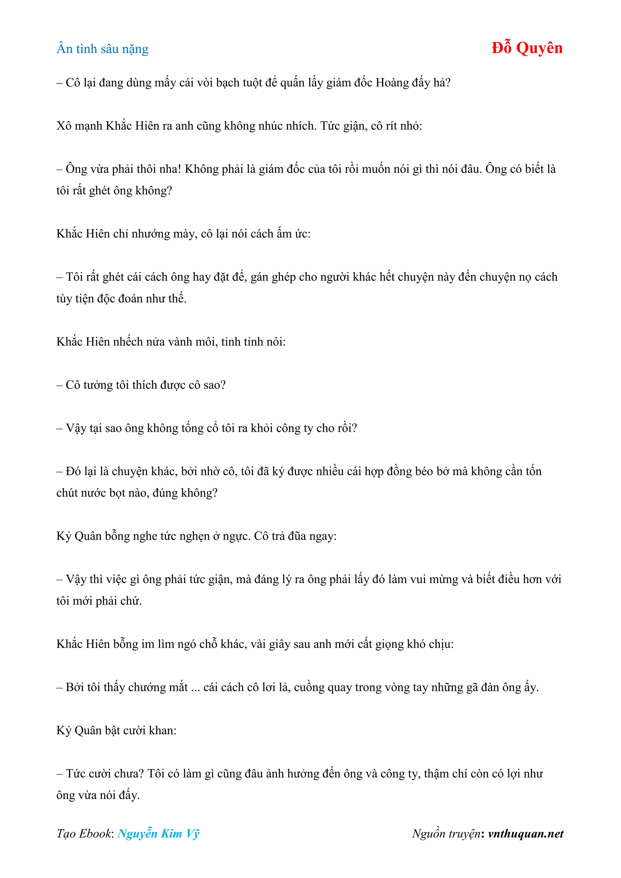 Ân tình sâu nặng Đỗ Quyên
Tạo Ebook: Nguyễn Kim Vỹ Nguồn truyện: vnthuquan.net
– Cô lại đang dùng mấy cái vòi bạch tuột để quấn lấy giám đốc Hoàng đấy hả?
Xô mạnh Khắc Hiên ra anh cũng không nhúc nhích. Tức giận, cô rít nhỏ:
– Ông vừa phải thôi nha! Không phải là giám đốc của tôi rồi muốn nói gì thì nói đâu. Ông có biết là
tôi rất ghét ông không?
Khắc Hiên chỉ nhướng mày, cô lại nói cách ấm ức:
– Tôi rất ghét cái cách ông hay đặt để, gán ghép cho người khác hết chuyện này đến chuyện nọ cách
tùy tiện độc đoán như thế.
Khắc Hiên nhếch nửa vành môi, tỉnh tỉnh nói:
– Cô tưởng tôi thích được cô sao?
– Vậy tại sao ông không tống cổ tôi ra khỏi công ty cho rồi?
– Đó lại là chuyện khác, bởi nhờ cô, tôi đã ký được nhiều cái hợp đồng béo bở mà không cần tốn
chút nước bọt nào, đúng không?
Kỷ Quân bỗng nghe tức nghẹn ở ngực. Cô trả đũa ngay:
– Vậy thì việc gì ông phải tức giận, mà đáng lý ra ông phải lấy đó làm vui mừng và biết điều hơn với
tôi mới phải chứ.
Khắc Hiên bỗng im lìm ngó chỗ khác, vài giây sau anh mới cất giọng khó chịu:
– Bởi tôi thấy chướng mắt ... cái cách cô lơi lả, cuồng quay trong vòng tay những gã đàn ông ấy.
Kỷ Quân bật cười khan:
– Tức cười chưa? Tôi có làm gì cũng đâu ảnh hưởng đến ông và công ty, thậm chí còn có lợi như
ông vừa nói đấy.
 