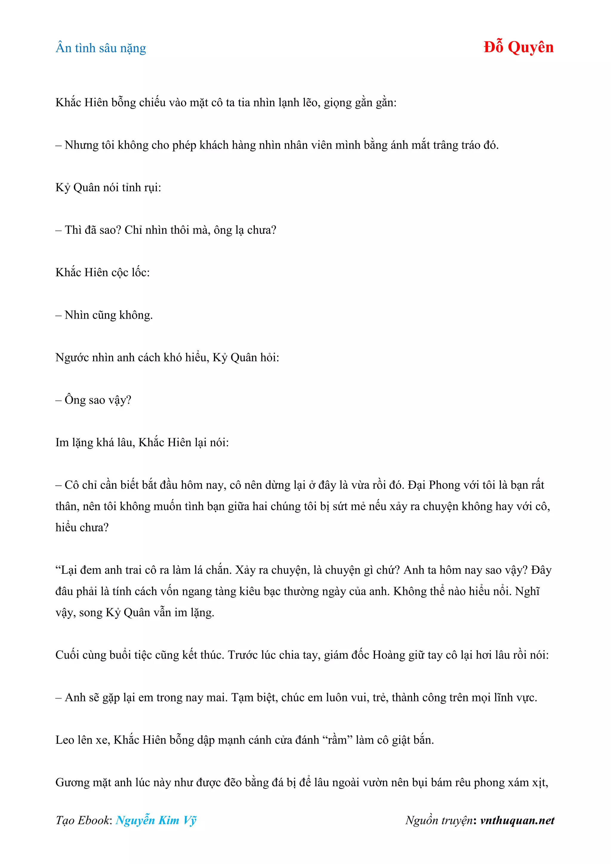 Ân tình sâu nặng Đỗ Quyên
Tạo Ebook: Nguyễn Kim Vỹ Nguồn truyện: vnthuquan.net
Khắc Hiên bỗng chiếu vào mặt cô ta tia nhìn lạnh lẽo, giọng gằn gằn:
– Nhưng tôi không cho phép khách hàng nhìn nhân viên mình bằng ánh mắt trâng tráo đó.
Kỷ Quân nói tỉnh rụi:
– Thì đã sao? Chỉ nhìn thôi mà, ông lạ chưa?
Khắc Hiên cộc lốc:
– Nhìn cũng không.
Ngước nhìn anh cách khó hiểu, Kỷ Quân hỏi:
– Ông sao vậy?
Im lặng khá lâu, Khắc Hiên lại nói:
– Cô chỉ cần biết bắt đầu hôm nay, cô nên dừng lại ở đây là vừa rồi đó. Đại Phong với tôi là bạn rất
thân, nên tôi không muốn tình bạn giữa hai chúng tôi bị sứt mẻ nếu xảy ra chuyện không hay với cô,
hiểu chưa?
“Lại đem anh trai cô ra làm lá chắn. Xảy ra chuyện, là chuyện gì chứ? Anh ta hôm nay sao vậy? Đây
đâu phải là tính cách vốn ngang tàng kiêu bạc thường ngày của anh. Không thể nào hiểu nổi. Nghĩ
vậy, song Kỷ Quân vẫn im lặng.
Cuối cùng buổi tiệc cũng kết thúc. Trước lúc chia tay, giám đốc Hoàng giữ tay cô lại hơi lâu rồi nói:
– Anh sẽ gặp lại em trong nay mai. Tạm biệt, chúc em luôn vui, trẻ, thành công trên mọi lĩnh vực.
Leo lên xe, Khắc Hiên bỗng dập mạnh cánh cửa đánh “rầm” làm cô giật bắn.
Gương mặt anh lúc này như được đẽo bằng đá bị để lâu ngoài vườn nên bụi bám rêu phong xám xịt,
 