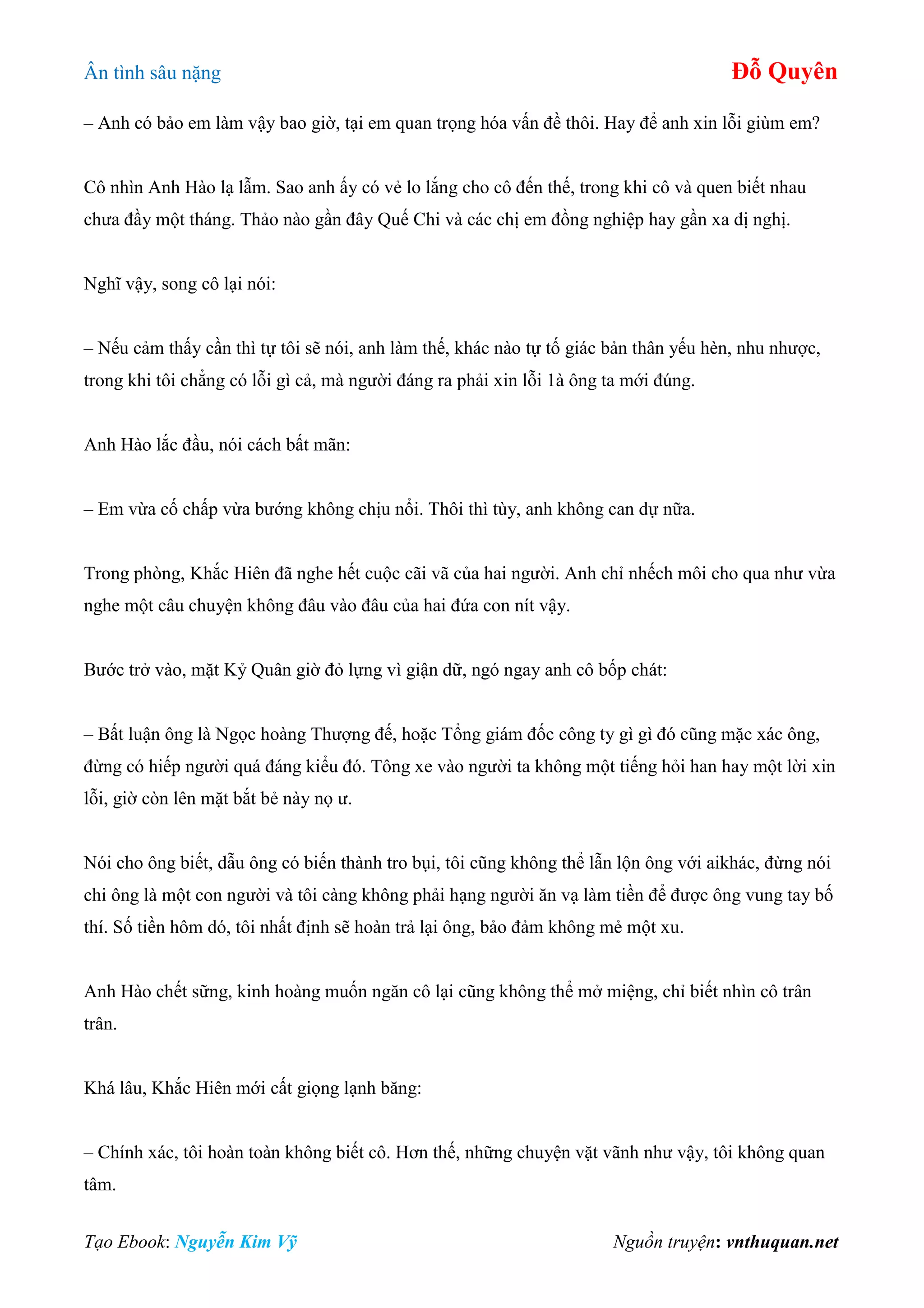 Ân tình sâu nặng Đỗ Quyên
Tạo Ebook: Nguyễn Kim Vỹ Nguồn truyện: vnthuquan.net
– Anh có bảo em làm vậy bao giờ, tại em quan trọng hóa vấn đề thôi. Hay để anh xin lỗi giùm em?
Cô nhìn Anh Hào lạ lẫm. Sao anh ấy có vẻ lo lắng cho cô đến thế, trong khi cô và quen biết nhau
chưa đầy một tháng. Thảo nào gần đây Quế Chi và các chị em đồng nghiệp hay gần xa dị nghị.
Nghĩ vậy, song cô lại nói:
– Nếu cảm thấy cần thì tự tôi sẽ nói, anh làm thế, khác nào tự tố giác bản thân yếu hèn, nhu nhược,
trong khi tôi chẳng có lỗi gì cả, mà người đáng ra phải xin lỗi 1à ông ta mới đúng.
Anh Hào lắc đầu, nói cách bất mãn:
– Em vừa cố chấp vừa bướng không chịu nổi. Thôi thì tùy, anh không can dự nữa.
Trong phòng, Khắc Hiên đã nghe hết cuộc cãi vã của hai người. Anh chỉ nhếch môi cho qua như vừa
nghe một câu chuyện không đâu vào đâu của hai đứa con nít vậy.
Bước trở vào, mặt Kỷ Quân giờ đỏ lựng vì giận dữ, ngó ngay anh cô bốp chát:
– Bất luận ông là Ngọc hoàng Thượng đế, hoặc Tổng giám đốc công ty gì gì đó cũng mặc xác ông,
đừng có hiếp người quá đáng kiểu đó. Tông xe vào người ta không một tiếng hỏi han hay một lời xin
lỗi, giờ còn lên mặt bắt bẻ này nọ ư.
Nói cho ông biết, dẫu ông có biến thành tro bụi, tôi cũng không thể lẫn lộn ông với aikhác, đừng nói
chi ông là một con người và tôi càng không phải hạng người ăn vạ làm tiền để được ông vung tay bố
thí. Số tiền hôm dó, tôi nhất định sẽ hoàn trả lại ông, bảo đảm không mẻ một xu.
Anh Hào chết sững, kinh hoàng muốn ngăn cô lại cũng không thể mở miệng, chỉ biết nhìn cô trân
trân.
Khá lâu, Khắc Hiên mới cất giọng lạnh băng:
– Chính xác, tôi hoàn toàn không biết cô. Hơn thế, những chuyện vặt vãnh như vậy, tôi không quan
tâm.
 