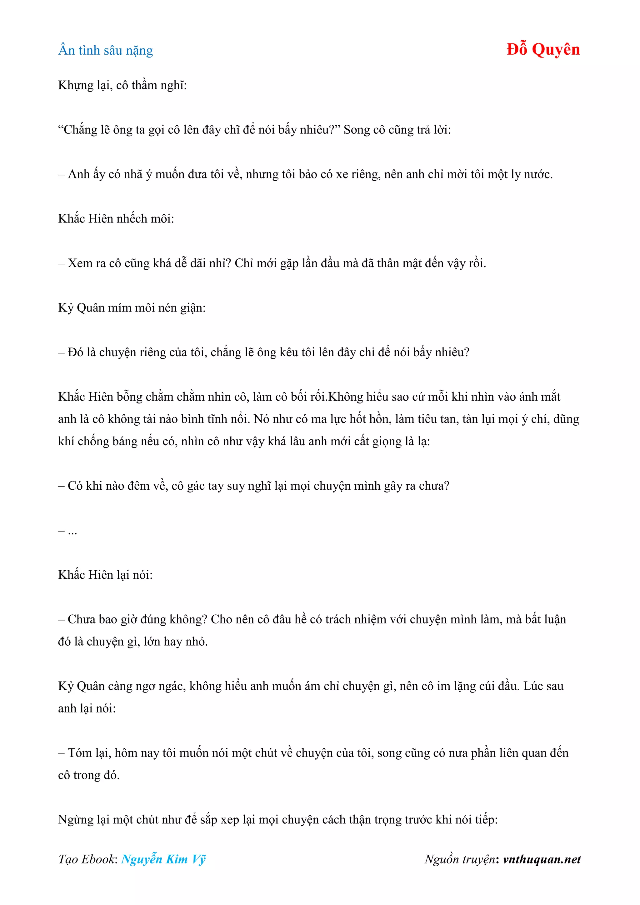 Ân tình sâu nặng Đỗ Quyên
Tạo Ebook: Nguyễn Kim Vỹ Nguồn truyện: vnthuquan.net
Khựng lại, cô thầm nghĩ:
“Chắng lẽ ông ta gọi cô lên đây chĩ để nói bấy nhiêu?” Song cô cũng trả lời:
– Anh ấy có nhã ý muốn đưa tôi về, nhưng tôi bảo có xe riêng, nên anh chỉ mời tôi một ly nước.
Khắc Hiên nhếch môi:
– Xem ra cô cũng khá dễ dãi nhỉ? Chỉ mới gặp lần đầu mà đã thân mật đến vậy rồi.
Kỷ Quân mím môi nén giận:
– Đó là chuyện riêng của tôi, chẳng lẽ ông kêu tôi lên đây chỉ để nói bấy nhiêu?
Khắc Hiên bỗng chằm chằm nhìn cô, làm cô bối rối.Không hiểu sao cứ mỗi khi nhìn vào ánh mắt
anh là cô không tài nào bình tĩnh nổi. Nó như có ma lực hốt hồn, làm tiêu tan, tàn lụi mọi ý chí, dũng
khí chống báng nếu có, nhìn cô như vậy khá lâu anh mới cất giọng là lạ:
– Có khi nào đêm về, cô gác tay suy nghĩ lại mọi chuyện mình gây ra chưa?
– ...
Khấc Hiên lại nói:
– Chưa bao giờ đúng không? Cho nên cô đâu hề có trách nhiệm với chuyện mình làm, mà bất luận
đó là chuyện gì, lớn hay nhỏ.
Kỷ Quân càng ngơ ngác, không hiểu anh muốn ám chỉ chuyện gì, nên cô im lặng cúi đầu. Lúc sau
anh lại nói:
– Tóm lại, hôm nay tôi muốn nói một chút về chuyện của tôi, song cũng có nưa phần liên quan đến
cô trong đó.
Ngừng lại một chút như để sắp xep lại mọi chuyện cách thận trọng trước khi nói tiếp:
 